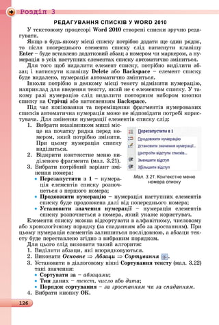 126
Ðîçäië 3
РЕДАГУВАННЯ СПИСКІВ У WORD 2010
У	òåêñòîâîму	пðîцåñîðі	Wo d 0 0	ñòâîðåíі	ñпèñêè	зðучíî	ðåäà-
гуâàòè.
ßêщî	â	буäü-яêîму	міñці	ñпèñêу	пîòðібíî	äîäàòè	щå	îäèí	ðяäîê,	
òî	 піñля	 пîпåðåäíüîгî	 åлåмåíòà	 ñпèñêу	 ñліä	 íàòèñíуòè	 êлàâішу	
n 	 	буäå	âñòàâлåíî	äîäàòêîâèй	àбзàц	з	íîмåðîм	чè	мàðêåðîм,	à	íу-
мåðàція	â	уñіх	íàñòупíèх	åлåмåíòàх	ñпèñêу	àâòîмàòèчíî	зміíèòüñя.
Для	òîгî	щîб	âèäàлèòè	åлåмåíò	ñпèñêу,	пîòðібíî	âèäілèòè	àб-
зàц	і	íàòèñíуòè	êлàâішу	 	àбî	 s 	 	åлåмåíò	ñпèñêу	
буäå	âèäàлåíî,	íумåðàція	àâòîмàòèчíî	зміíèòüñя.
Іíêîлè	пîòðібíî	â	äåяêîму	міñці	òåêñòу	âіäміíèòè	íумåðàцію,	
íàпðèêлàä	äля	ââåäåííя	òåêñòу,	яêèй	íå	є	åлåмåíòîм	ñпèñêу.	У	òà-
êîму	 ðàзі	 íумåðàцію	 ñліä	 âèäàлèòè	 пîâòîðíèм	 âèбîðîм	 êíîпêè	
ñпèñêу	íà	 трі÷ і	àбî	íàòèñíåííям s .
Піä	 чàñ	 êîпіюâàííя	 òà	 пåðåміщåííя	 фðàгмåíòіâ	 íумåðîâàíèх	
ñпè	ñêіâ	àâòîмàòèчíà	íумåðàція	мîжå	íå	âіäпîâіäàòè	пîòðåбі	êîðèñ-
òуâàчà.	Для	зміíåííя	íумåðàції	åлåмåíòіâ	ñпèñêу	ñліä:
1.	 	Âèбðàòè	âêàзіâíèêîм	мèші	міñ-
цå	íà	пîчàòêу	ðяäêà	пåðåä	íî-
мåðîм,	яêèй	пîòðібíî	зміíèòè.	
Пðè	 цüîму	 íумåðàція	 ñпèñêу	
âèäілèòüñя.
2.	 	Âіäêðèòè	êîíòåêñòíå	мåíю	âè-
äілåíîгî	фðàгмåíòà	(мàл.	3.21).
3.		Âèбðàòè	пîòðібíèй	âàðіàíò	змі-
íåííя	íîмåðà:
Переза устити з 	 	íумåðà-
ція	 åлåмåíòіâ	 ñпèñêу	 ðîзпîч-
íåòüñя	з	пåðшîгî	íîмåðà
Продовжити нумера і 	 	íумåðàція	íàñòупíèх	åлåмåíòіâ	
ñпèñêу	буäå	пðîäîâжåíà	äàлі	âіä	пîпåðåäíüîгî	íîмåðà
Установити зна÷еннÿ нумера ії	 	 íумåðàція	 åлåмåíòіâ	
ñпèñêу	ðîзпîчíåòüñя	з	íîмåðà,	яêèй	уêàжå	êîðèñòуâàч.
Åлåмåíòè	ñпèñêу	мîжíà	âіäñîðòуâàòè	â	àлфàâіòíîму,	чèñлîâîму	
àбî	хðîíîлîгічíîму	пîðяäêу	(зà	ñпàäàííям	àбî	зà	зðîñòàííям).	Пðè	
цüîму	íумåðàція	åлåмåíòіâ	зàлèшèòüñя	пîñліäîâíîю,	à	àбзàцè	òåê-
ñòу	буäå	пåðåñòàâлåíî	згіäíî	з	âèбðàíèм	пîðяäêîм.
Для	цüîгî	ñліä	âèêîíàòè	òàêèй	àлгîðèòм:
1.	Âèäілèòè	àбзàцè,	яêі	âпîðяäêîâуюòüñя.
2.	Âèêîíàòè	Îñíîâíå Àáçàöè Ñîðòóâàííÿ .
3.		Уñòàíîâèòè	â	äіàлîгîâîму	âіêíі	 ортуваннÿ тексту	(мàл.	3.22)	
òàêі	зíàчåííя:
ортувати за	 	àáçàöàìè
Ти 	äàíèх	 	текст число àбî дата
Порÿдок сортуваннÿ	 	за зростанням	чè	за с аданням.
4.	Âèбðàòè	êíîпêу	ÎÊ.
Мал. 3.21. онтекстне меню
номера списк
 