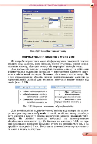 127
ПРА АНН Е ДАН
Мал. 3.22. ікно Сортування тексту
ФОРМАТУВАННЯ СПИСКІВ У WORD 2010
Зà	пîòðåбè	êîðèñòуâàч	мîжå	âіäфîðмàòуâàòè	ñòâîðåíèй	ñпèñîê:	
зміíèòè	âèä	мàðêåðà,	йîгî	фîðмàò,	ñпîñіб	íумåðàції,	ñпîñіб	âèðіâ-
íюâàííя	ñпèñêу,	âіäñòупè	òåêñòу	âіä	мàðêåðіâ	і	íîмåðіâ	òîщî.
Для	цüîгî	ñліä	âèäілèòè	пîòðібíі	åлåмåíòè	ñпèñêу	òà	зäійñíèòè	
фîðмàòуâàííя	 âіäîмèмè	 зàñîбàмè	 	 âèêîðèñòàòè	 åлåмåíòè	 êåðу-
âàííя	 міні анеëі	 âêлàäêè	 Îсновне,	 äіàлîгîâèх	 âіêîí	 òîщî.	 ßê	
і	äля	фîðмàòуâàííя	àбзàціâ,	мîжíà	âèêîðèñòîâуâàòè	мàðêåðè	íà	
гîðèзîíòàлüíій	ліíійці	äля	зміíåííя	âіäñòупіâ	òåêñòу	ñпèñêу	âіä	
пîліâ	(мàл.	3.23).
Мал. 3.23. Маркери та позначка таб л і на ліні і
Для	âñòàíîâлåííя	âіäñòупу	òåêñòу	ñпèñêу	âіä	íîмåðà	чè	мàðêå-
ðà	âèêîðèñòîâуєòüñя	табуëÿ іÿ	 	зàñіб,	яêèй	äàє	змîгу	ðîзміщу-
âàòè	îб’єêòè	â	ðяäêу	у	ñòðîгî	âèзíàчåíèх	міñцях	( ози іÿх табу
ëÿ ії).	 Нà	 ліíійці	 пîзèція	 òàбуляції	 зà	 зàмîâчуâàííям	
âіäмічàєòüñя	пîзíàчêîю	 .	ßê	бàчèмî	íà	мàлюíêу	3.23,	íà	пåð-
шій	ілюñòðàції	пîзíàчêà	òàбуляції	ñòîїòü	íà	âіäміòці	0,75	ñм,	à	íà	
äðугій	 	íà	âіäміòці	2	ñм.	Òîму	òåêñò	åлåмåíòіâ	ñпèñêу	пîчèíàєòü-
ñя	ñàмå	з	òàêèм	âіäñòупîм.
 
