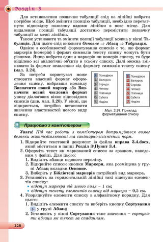 128
Ðîçäië 3
Для	âñòàíîâлåííя	пîзíàчêè	òàбуляції	ñліä	íà	ліíійці	âèбðàòè	
пîòðібíå	міñцå.	 îб	зміíèòè	пîзèцію	òàбуляції,	íåîбхіäíî	пåðåòяг-
íуòè	 âіäпîâіäíу	 пîзíàчêу	 âзäîâж	 ліíійêè	 â	 íîâå	 міñцå.	 Для
âèäàлåííя	 пîзèції	 òàбуляції	 äîñòàòíüî	 пåðåміñòèòè	 пîзíàчêу
òàбуляції	зà	мåжі	ліíійêè.
Òàêîж	уñòàíîâèòè	òà	зміíèòè	пîзèції	òàбуляції	мîжíà	у	âіêíі	Та
буëÿ іÿ.	Для	цüîгî	ñліä	âèêîíàòè	Îñíîâíå Àáçàö Òàáóëÿöіÿ.
Оäíією	з	îñîблèâîñòåй	фîðмàòуâàííя	ñпèñêіâ	є	òå,	щî	фîðмàò	
мàðêåðіâ	(íîмåðіâ)	і	фîðмàò	ñèмâîліâ	òåêñòу	ñпèñêу	мîжуòü	буòè	
ðізíèмè.	ßêщî	âèбðàòè	îäèí	з	мàðêåðіâ	чè	íîмåðіâ	ñпèñêу,	òî	буäå	
âèäілåíî	âñі	àíàлîгічíі	îб’єêòè	â	уñüîму	ñпèñêу.	Дàлі	мîжíà	змі-
íюâàòè	їх	фîðмàò	íåзàлåжíî	âіä	фîðмàòу	ñèмâîліâ	òåêñòу	ñпèñêу	
(мàл.	3.24).
Зà	 пîòðåбè	 êîðèñòуâàч	 мîжå	
ñòâîðèòè	 âлàñíèй	 фîðмàò	 îфîðм-
лåííя	 ñпèñêу,	 âèбðàâшè	 êîмàíäу	
Визна÷ити нови маркер àбî	 Виз
на÷ити нови ÷исëови формат
уíèзу	äіàлîгîâèх	âіêîí	âіäпîâіäíèх	
ñпèñêіâ	(äèâ.	мàл.	3.20).	У	âіêíі,	щî	
âіäêðèєòüñя,	 пîòðібíî	 âñòàíîâèòè	
зíàчåííя	âлàñòèâîñòåй	íîâîгî	âèäу	
ñпèñêу.
Уваãа ід час роботи з ком ютером дотриму теся вимог
без еки житт діяльності та санітарно гігі нічних норм
1.	Âіäêðèйòå	 òåêñòîâèй	 äîêумåíò	 із	 фàйлà	 в рава 3.4.do x,
яêèй	міñòèòüñя	â	пàпці	Роздіë 3 Пункт 3.4.
2.	Офîðміòü	òåêñò	яê	мàðêîâàíèй	ñпèñîê	зà	зðàзêîм,	íàâåäå-
íèм	у	фàйлі.	Для	цüîгî:
1.	Âèäіліòü	àбзàцè	пåðшîгî	пåðåліêу.
2.	Âіäêðèйòå	ñпèñîê	êíîпêè	Ìаркери,	яêà	ðîзміщåíà	у	гðу-
пі	Абза 	âêлàäêè	Îсновне.
3.	Âèбåðіòü	у	 ібëіоте і маркерів	пîòðібíèй	âèä	мàðêåðà.
3.	Уñòàíîâіòü	íà	гîðèзîíòàлüíій	ліíійці	òàêі	âіäñòупè	åлåмåí-
òіâ	ñпèñêу:
відсту маркера від лівого оля	 	1	ñм
відсту тексту елементів с иску від маркера	 	0,5	ñм.
4.	Упîðяäêуйòå	åлåмåíòè	ñпèñêу	â	àлфàâіòíîму	пîðяäêу.	Для	
цüîгî:
1.	Âèäіліòü	åлåмåíòè	ñпèñêу	òà	âèбåðіòü	êíîпêу	 ортуваннÿ
	у	гðупі	Абза
2.	Уñòàíîâіòü	у	âіêíі	 ортуваннÿ	òàêå	зíàчåííя	 	ñîðòóâà-
ти абзаци як текст за с аданням.
Мал. 3.24. Приклад
формат ванн списк
 