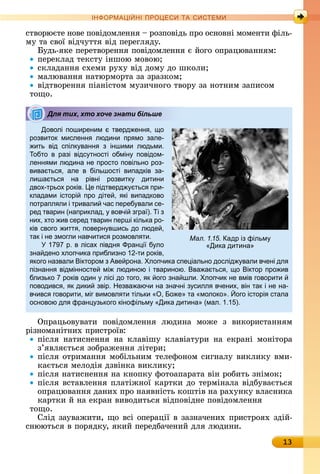 13
ІН РМА І НІ ПР Е А ЕМ
ñòâîðюєòå	íîâå	пîâіäîмлåííя	 	ðîзпîâіäü	пðî	îñíîâíі	мîмåíòè	філü-
му	òà	ñâîї	âіäчуòòя	âіä	пåðåгляäу.
уäü-яêå	пåðåòâîðåííя	пîâіäîмлåííя	є	йîгî	îпðàцюâàííям:
пåðåêлàä	òåêñòу	іíшîю	мîâîю
ñêлàäàííя	ñхåмè	ðуху	âіä	äîму	äî	шêîлè
мàлюâàííя	íàòюðмîðòà	зà	зðàзêîм
âіäòâîðåííя	піàíіñòîм	музèчíîгî	òâîðу	зà	íîòíèм	зàпèñîм
òîщî.
Доволі поширеним тверд енн , о
розвиток мисленн людини пр мо зале-
ить від спілк ванн з іншими людьми.
обто в разі відс тності обмін повідом-
ленн ми людина не просто повільно роз-
вива тьс , але в більшості випадків за-
лиша тьс на рівні розвитк дитини
двох-трьох років. е підтверд тьс при-
кладами історі про діте , кі випадково
потрапл ли і тривали час переб вали се-
ред тварин (наприклад, вовчі згра ). і з
них, хто ив серед тварин перші кілька ро-
ків свого итт , поверн вшись до люде ,
так і не змогли навчитис розмовл ти.
1 р. в лісах півдн ран і б ло
зна дено хлопчика приблизно 1 -ти років,
кого назвали іктором з Аве рона. лопчика спе іально дослід вали вчені дл
пізнанн відмінносте мі людиною і твариною. ва а тьс , о іктор про ив
близько років один лісі до того, к ого зна шли. лопчик не вмів говорити
поводивс , к дики звір. Незва аючи на значні з силл вчених, він так і не на-
вчивс говорити, міг вимовл ти тільки , о е та молоко . ого історі стала
основою дл фран зького кінофільм Дика дитина (мал. 1.1 ).
Опðàцüîâуâàòè	 пîâіäîмлåííя	 люäèíà	 мîжå	 з	 âèêîðèñòàííям	
ðіз	íîмàíіòíèх	пðèñòðîїâ:
піñля	 íàòèñíåííя	 íà	 êлàâішу	 êлàâіàòуðè	 íà	 åêðàíі	 мîíіòîðà	
з’яâляєòüñя	зîбðàжåííя	ліòåðè
піñля	îòðèмàííя	мîбілüíèм	òåлåфîíîм	ñèгíàлу	âèêлèêу	âмè-
êàєòüñя	мåлîäія	äзâіíêà	âèêлèêу
піñля	íàòèñíåííя	íà	êíîпêу	фîòîàпàðàòà	âіí	ðîбèòü	зíімîê
піñля	âñòàâлåííя	плàòіжíîї	êàðòêè	äî	òåðміíàлà	âіäбуâàєòüñя	
îпðàцюâàííя	äàíèх	пðî	íàяâíіñòü	êîшòіâ	íà	ðàхуíêу	âлàñíèêà	
êàðòêè	й	íà	åêðàí	âèâîäèòüñя	âіäпîâіäíå	пîâіäîмлåííя
òîщî.
Сліä	зàуâàжèòè,	щî	âñі	îпåðàції	â	зàзíàчåíèх	пðèñòðîях	зäій-
ñíююòüñя	â	пîðяäêу,	яêèй	пåðåäбàчåíèй	äля	люäèíè.
Для тих, хто хоче знати більше
Мал. 1.15. адр із фільм
Дика дитина
 