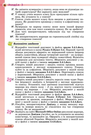 130
Ðîçäië 3
5 .	ßê	зміíèòè	íумåðàцію	у	ñпèñêу,	яêщî	âîíà	íå	âіäпîâіäàє	пî-
òðåбі	êîðèñòуâàчà 	ßêі	âàðіàíòè	зміí	мîж	лèâі
6 .	У	ñпèñêу	учíіâ	âàшîгî	êлàñу	булî	пðîпущåíî	êілüêà	пðіз-
âèщ.	ßê	уñòàâèòè	їх	у	ñпèñîê
7 .	Спèñîê	учíіâ	âàшîгî	êлàñу	булî	ââåäåíî	â	äîâілüíîму	пî-
ðяäêу.	ßê	ðîзміñòèòè	пðізâèщà	у	ñпèñêу	â	àлфàâіòíîму	пî-
ðяäêу
8 .	Нумåðàція	 чè	 мàðêåð	 ñпèñêу	 мîжå	 мàòè	 іíшèй	 фîðмàò	
ñèмâîліâ,	íіж	ñàм	òåêñò	åлåмåíòіâ	ñпèñêу.	ßê	цå	зðîбèòè
9 .	Для	 чîгî	 âèêîðèñòîâуюòü	 òàбуляцію	 піä	 чàñ	 ñòâîðåííя	
ñпèñêіâ
10 .	 	ßê	âèêîðèñòîâуюòü	мàðêåðè	íà	гîðèзîíòàлüíій	ліíійці	піä	
чàñ	ñòâîðåííя	ñпèñêіâ
Виконайте завдання
1 .	Âіäêðèйòå	òåêñòîâèй	äîêумåíò	із	фàйлà	зразок 3.4. .do x,
яêèй	міñòèòüñя	â	пàпці	Роздіë 3 Пункт 3.4.	Пåðшèй òðåòій	
àбзàцè	äîêумåíòà	îфîðміòü	яê	мàðêîâàíèй	ñпèñîê	(мàðêåð	
îбåðіòü	ñàмîñòійíî),	àбзàцè	чåòâåðòèй шîñòèй	 	яê	íумåðî-
âàíèй	ñпèñîê	(âèä	íумåðàції	îбåðіòü	ñàмîñòійíî).	Âіäміíіòü	
íумåðàцію	äля	зàгîлîâêà	òåêñòу.	Збåðåжіòü	äîêумåíò у	âà-
шій	пàпці	у	фàйлі	з	імåíåм	завданнÿ 3.4. .do x.
.	Сòâîðіòü	íîâèй	äîêумåíò	і	ââåäіòü	ñпèñîê	пðізâèщ	âàшèх	
îäíîêлàñíèêіâ	 у	 âèгляäі	 íумåðîâàíîгî	 ñпèñêу.	 Упîðяä-
êуйòå	їх	зà	àлфàâіòîм.	Збåðåжіòü	äîêумåíò	у	âàшій	пàпці	
у	фàйлі	з	імåíåм	завданнÿ 3.4. .do x.	Пåðåòâîðіòü	ñпèñîê	
у	мàðêîâàíèй.	Збåðåжіòü	äîêумåíò	у	âàшій	пàпці	у	фàйлі	
з	імåíåм	завданнÿ 3.4. .do x.
3 .	Сòâîðіòü	íîâèй	äîêумåíò	і	ââåäіòü	пåðåліê	ñåмè	чуäåñ	Уêðà-
їíè	 (âіäîмîñòі	 зíàйäіòü	 â	 Іíòåðíåòі)	 у	 âèгляäі	 мàðêîâàíî-
гî	ñпèñêу.	Уñòàíîâіòü	òàêі	зíàчåííя	âлàñòèâîñòåй:	âіäñòуп	
мàðêåðà	âіä	ліâîгî	пîля	 	2 ñì,	âіäñòуп	òåêñòу	åлåмåíòіâ	
ñпèñêу	 âіä	 мàðêåðà	 	 см.	 Збåðåжіòü	 äîêумåíò	 у	 âàшій	
пàпці	у	фàйлі	з	імåíåм	завданнÿ 3.4.3.do x.
4 .	Âіäêðèйòå	òåêñòîâèй	äîêумåíò	із	фàйлà	зразок 3.4.4.do x,
яêèй	 міñòèòüñя	 â	 пàпці	 Роздіë 3 Пункт 3.4.	 Офîðміòü	
äîêумåíò	зà	зðàзêîм,	íàâåäåíèм	у	фàйлі.	Збåðåжіòü	äîêу-
мåíò	у	âàшій	пàпці	у	фàйлі	з	імåíåм	завданнÿ 3.4.4.do x.
5 .	З’яñуйòå,	âèêîðèñòîâуючè	Довідку,	у	яêîму	âèпàäêу	мàð-
êåðè	 òà	 íîмåðè	 мîжуòü	 íå	 з’яâляòèñя	 піä	 чàñ	 ñòâîðåííя	
ñпèñêу.	ßê	цå	âèпðàâèòè
.	Зíàйäіòü	íà	ñàйòі	 i oso i n in 	ðèñуíêîâі	мàðêåðè,	
зà	äîпîмîгîю	Довідки	з’яñуйòå,	яê	їх	уñòàíîâèòè	íà	âàшîму	
êîмп’юòåðі,	òà	âèêîíàйòå	цå.	Офîðміòü	з	їх	âèêîðèñòàííям	
ñпèñîê	îблàñòåй	Уêðàїíè.	Збåðåжіòü	äîêумåíò	у	âàшій	пàп-
ці	у	фàйлі	з	імåíåм	завданнÿ 3.4. .do x.
 