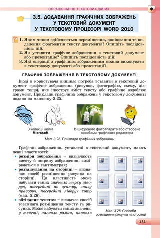 131
ПРА АНН Е ДАН
3.5. ДОДАВАННЯ ГРАФІЧНИХ ЗОБРАЖЕНЬ
У ТЕКСТОВИЙ ДОКУМЕНТ
У ТЕКСТОВОМУ ПРОЦЕСОРІ WORD 2010
. ßêèм	чèíîм	зäійñíюєòüñя	пåðåміщåííя,	êîпіюâàííя	òà	âè-
äàлåííя	фðàгмåíòіâ	òåêñòу	äîêумåíòà 	Опèшіòü	пîñліäîâ-
íіñòü	äій.
. ßê	 уñòàâèòè	 гðàфічíå	 зîбðàжåííя	 â	 òåêñòîâèй	 äîêумåíò	
àбî	пðåзåíòàцію 	Опèшіòü	пîñліäîâíіñòü	äій.
3. ßêі	îпåðàції	з	гðàфічíèм	зîбðàжåííям	мîжíà	âèêîíуâàòè	
â	òåêñòîâîму	äîêумåíòі	àбî	пðåзåíòàції
ГРАФІЧНІ ЗОБРАЖЕННЯ В ТЕКСТОВОМУ ДОКУМЕНТІ
Іíîäі	â	êîðèñòуâàчà	âèíèêàє	пîòðåбà	âñòàâèòè	â	òåêñòîâèй	äî-
êумåíò	 гðàфічíå	 зîбðàжåííя	 (ðèñуíîê,	 фîòîгðàфію,	 ñхåму,	 äіà-
гðàмè	 òîщî),	 яêå	 ілюñòðує	 зміñò	 òåêñòу	 àбî	 гðàфічíî	 îзäîблює	
äîêумåíò.	Пðèêлàäè	гðàфічíèх	зîбðàжåíü	у	òåêñòîâîму	äîêумåíòі	
пîäàíî	íà	мàлюíêу	3.25.
колек і кліпів
Microsoft
Із ифрового фотоапарата або створене
засобами графічного редактора
Мал. 3.25. Приклади графічних зобра ень
Гðàфічíі	 зîбðàжåííя,	 уñòàâлåíі	 â	 òåêñòîâèй	 äîêумåíò,	 мàюòü	
пåâíі	âлàñòèâîñòі:
розміри зображеннÿ 	 âèзíàчàюòü	
âèñîòу	й	шèðèíу	зîбðàжåííя,	âèмі-
ðююòüñя	â	ñàíòèмåòðàх
розташуваннÿ на сторін і 	âèзíà-
чàє	 ñпîñіб	 ðîзміщåííя	 ðèñуíêà	 íà	
ñòîðіíці.	 я	 âлàñòèâіñòü	 мîжå	
	íàбуâàòè	òàêèх	зíàчåíü:	зверху ліво
ðó÷, осередині о центру, знизу
ïðàâîðó÷, осередині ліворуч òîщî	
(мàл.	3.26)
обтіканнÿ текстом 	âèзíàчàє	ñпîñіб	
âзàємíîгî	ðîзміщåííя	òåêñòу	òà	ðè-
ñуíêà.	Мîжå	íàбуâàòè	òàêèх	зíàчåíü:	
у тексті, навколо рамки, навколо
3.5. ДОДАВАННЯ ГРАФІЧНИХ ЗОБРАЖЕНЬ3.5. ДОДАВАННЯ ГРАФІЧНИХ ЗОБРАЖЕНЬ
У ТЕКСТОВИЙ ДОКУМЕНТУ ТЕКСТОВИЙ ДОКУМЕНТ
У ТЕКСТОВОМУ ПРОЦЕСОРІ WORD 2010У ТЕКСТОВОМУ ПРОЦЕСОРІ WORD 2010
Мал. 3.26. пособи
розмі енн рис нка на сторін і
 