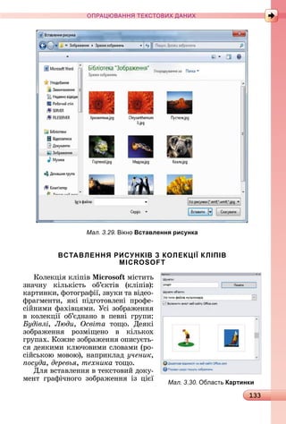 133
ПРА АНН Е ДАН
Мал. 3.29. ікно Вставлення рисунка
ВСТАВЛЕННЯ РИСУНКІВ З КОЛЕКЦІЇ КЛІПІВ
MICROSOFT
Кîлåêція	êліпіâ	 i oso міñòèòü	
зíàчíу	 êілüêіñòü	 îб’єêòіâ	 (êліпіâ):	
êàðòèíêè,	фîòîгðàфії,	зâуêè	òà	âіäåî-
фðàгмåíòè,	 яêі	 піäгîòîâлåíі	 пðîфå-
ñійíèмè	фàхіâцямè.	Уñі	зîбðàжåííя	
â	 êîлåêції	 îб’єäíàíî	 â	 пåâíі	 гðупè:	
удівлі, Люди, Освіта òîщî.	 Дåяêі	
зîбðà	жåííя	 ðîзміщåíî	 â	 êілüêîх	
гðупàх.	Кîжíå	зîбðàжåííя	îпèñуєòü-
ñя	äåяêèмè	êлючîâèмè	ñлîâàмè	(ðî-
ñійñüêîю	мîâîю),	íàпðèêлàä	ученик,
осуда, деревья, техника òîщî.
Для	âñòàâлåííя	â	òåêñòîâèй	äîêу-
мåíò	 гðàфічíîгî	 зîбðàжåííя	 із	 цієї	
Мал. 3.30. бласть Картинки
 