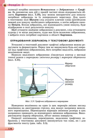 134
Ðîçäië 3
êîлåêції	пîòðібíî	âèêîíàòè	Âñòàâëåííÿ Çîáðàæåííÿ Ãðàôі-
êà.	Зà	äîпîмîгîю	цèх	äій	у	пðàâій	чàñòèíі	âіêíà	âіäêðèâàєòüñя	îб-
лàñòü	Картинки (мàл.	3.30),	яêу	мîжíà	âèêîðèñòàòè	äля	пîшуêу	
пîòðібíèх	 зîбðàжåíü	 òà	 їх	 пîпåðåäíüîгî	 пåðåгляäу.	 Для	 цüîгî	
â	òåêñòîâîму	пîлі	Шукати ñліä	уêàзàòè	êлючîâі	ñлîâà	(ðîñійñüêîю	
мîâîю)	äля	пîшуêу	íåîбхіäíîгî	зîбðàжåííя,	à	пîòім	âèбðàòè	êíîп-
êу	По÷ати.	Åñêізè	зîбðàжåíü,	яêі	âіäпîâіäàюòü	умîâі	пîшуêу,	буäå	
âіäîбðàжåíî	â	пîлі	ðåзулüòàòіâ	пî	шуêу.
îб	уñòàâèòè	зíàйäåíå	зîбðà	жåííя	â	äîêумåíò,	ñліä	уñòàíî	âèòè	
êуðñîð	у	òå	міñцå	äîêумåíòà,	êуäè	мàє	буòè	âñòàâлåíî	зîбðàжåííя,	
і	âèбðàòè	åñêіз	пîòðібíîї	êàðòèíêè	â	îблàñòі Картинки.
ОПРАЦЮВАННЯ ЗОБРАЖЕНЬ У ТЕКСТОВОМУ ДОКУМЕНТІ
Уñòàâлåíі	â	òåêñòîâèй	äîêумåíò	гðàфічíі	зîбðàжåííя	мîжíà	ðå-
äàгуâàòè	òà	фîðмàòуâàòè.	Пåðåä	òèм	яê	âèêîíуâàòè	буäü-яêі	îпåðà-
ції	íàä	гðàфічíèм	зîбðàжåííям,	йîгî	пîòðібíî	âèäілèòè,	âèбðàâшè	
âêàзіâíèêîм	мèші.
Нàâêîлî	 âèäілåíîгî	 зîбðàжåííя	 з’яâляєòüñя	 êîíòуð	 у	 âèгляäі	
òîíêîї	ðàмêè	з	маркерами змінення розміру і	маркером обертання
(мàл.	3.31).
Маркер
обертання
Маркери
змінення
розміру
Мал. 3.31. рафічне зобра енн з маркерами
Нàâåäåííя	âêàзіâíèêà	íà	îäèí	із	цèх	мàðêåðіâ	зміíює	âèгляä	
âêàзіâíèêà	íà	äâîñòîðîííю	ñòðілêу,	яêà	âêàзує	íàпðямêè	мîжлè-
âîгî	пåðåміщåííя.	Пåðåміщåííя	мàðêåðіâ	зміíåííя	ðîзміðу	â	цèх	
íàпðямêàх	пðèâîäèòü	äî	âіäпîâіäíîгî	зміíåííя	зîбðàжåííя.	Âèêî-
ðèñòîâуючè	мàðêåð	îбåðòàííя,	îб’єêò	мîжíà	пîâåðíуòè.
Опåðàції	 êîпіюâàííя,	 пåðåміщåííя,	 âèäàлåííя	 гðàфічíèх	 зî-
бðàжåíü	у	òåêñòîâîму	äîêумåíòі	âèêîíуюòüñя	òàê	ñàмî,	яê	і	äля	
фðàгмåíòіâ	òåêñòу	(äèâ.	òàбл.	3.5).
 