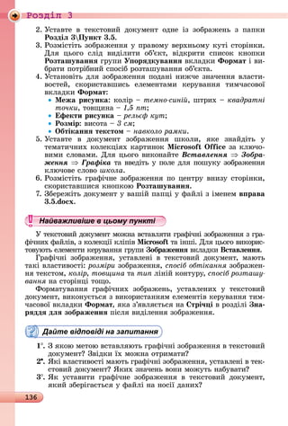 136
Ðîçäië 3
2.	Уñòàâòå	 â	 òåêñòîâèй	 äîêумåíò	 îäíå	 із	 зîбðàжåíü	 з	 пàпêè	
Роздіë 3 Пункт 3.5.
3.	Ðîзміñòіòü	зîбðàжåííя	у	пðàâîму	âåðхíüîму	êуòі	ñòîðіíêè.	
Для	 цüîгî	 ñліä	 âèäілèòè	 îб’єêò,	 âіäêðèòè	 ñпèñîê	 êíîпêè	
Розташуваннÿ	гðупè	У орÿдкуваннÿ	âêлàäêè	Ôормат	і	âè-
бðàòè	пîòðібíèй	ñпîñіб	ðîзòàшуâàííя	îб’єêòà.
4.	Уñòàíîâіòü	äля	зîбðàжåííя	пîäàíі	íèжчå	зíàчåííя	âлàñòè-
âîñòåй,	 ñêîðèñòàâшèñü	 åлåмåíòàмè	 êåðуâàííя	 òèмчàñîâîї	
âêлàäêè	Ôормат:
Ìежа рисунка:	êîліð	 	темно сині ,	шòðèх	 	квадратні
òî÷êè,	òîâщèíà	 	 т
фекти рисунка	 	рель кут
Розмір:	âèñîòà	 	 см
Îбтіканнÿ текстом 	навколо рамки.
5.	Уñòàâòå	 â	 äîêумåíò	 зîбðàжåííя	 шêîлè,	 яêå	 зíàйäіòü	 у
òå	мàòèчíèх	êîлåêціях	êàðòèíîê	 i oso i 	зà	êлючî-
âèмè	ñлîâàмè.	Для	цüîгî	âèêîíàйòå	Âñòàâëåííÿ Çîáðà-
æåííÿ Ãðàôіêà	òà	ââåäіòü	у	пîлå	äля	пîшуêу	зîбðàжåííя	
êлючîâå	ñлîâî	школа.
6.	Ðîзміñòіòü	гðàфічíå	зîбðàжåííя	пî	цåíòðу	âíèзу	ñòîðіíêè,	
ñêîðèñòàâшèñя	êíîпêîю	Розташуваннÿ.
7.	Збåðåжіòü	äîêумåíò	у	âàшій	пàпці	у	фàйлі	з	імåíåм	в рава
3.5.do x.
Найважливіше в цьому пункті
У	òåêñòîâèй	äîêумåíò	мîжíà	âñòàâляòè	гðàфічíі	зîбðàжåííя	з	гðà-
фічíèх	фàйліâ,	з	êîлåêції	êліпіâ	 i oso òà	іíші.	Для	цüîгî	âèêîðèñ-
òîâуюòü	åлåмåíòè	êåðуâàííя	гðупè	 ображеннÿ âêлàäêè	Вставëеннÿ.
Гðàфічíі	 зîбðàжåííя,	 уñòàâлåíі	 â	 òåêñòîâèй	 äîêумåíò,	 мàюòü	
òàêі	âлàñòèâîñòі:	розміри зîбðàжåííя,	с осіб обтікання зîбðàжåí-
íя	òåêñòîм,	колір, товщина òà	òèï ліíій	êîíòуðу,	с осіб розташу
вання íà	ñòîðіíці	òîщî.
Фîðмàòуâàííя	 гðàфічíèх	 зîбðàжåíü,	 уñòàâлåíèх	 у	 òåêñòîâèй	
äîêумåíò,	âèêîíуєòüñя	з	âèêîðèñòàííям	åлåмåíòіâ	êåðуâàííя	òèм-
чàñîâîї	âêлàäêè	Ôормат,	яêà	з’яâляєòüñя	íà	 трі÷ і â	ðîзäілі	 на
рÿддÿ дëÿ зображеннÿ піñля	âèäілåííя	зîбðàжåííя.
Дайте відповіді на запитання
1 .	З	яêîю	мåòîю	âñòàâляюòü	гðàфічíі	зîбðàжåííя	â	òåêñòîâèй	
äîêумåíò 	Зâіäêè	їх	мîжíà	îòðèмàòè
.	ßêі	âлàñòèâîñòі	мàюòü	гðàфічíі	зîбðàжåííя,	уñòàâлåíі	â	òåê-
ñòîâèй	äîêумåíò 	ßêèх	зíàчåíü	âîíè	мîжуòü	íàбу	âàòè
3 .	ßê	 уñòàâèòè	 гðàфічíå	 зîбðàжåííя	 â	 òåêñòîâèй	 äîêумåíò,	
яêèй	збåðігàєòüñя	у	фàйлі	íà	íîñії	äàíèх
Найважливіше в цьому пунктіНайважливіше в цьому пунктіНайважливіше в цьому пунктіНайважливіше в цьому пунктіНайважливіше в цьому пунктіНайважливіше в цьому пунктіНайважливіше в цьому пунктіНайважливіше в цьому пунктіНайважливіше в цьому пунктіНайважливіше в цьому пунктіНайважливіше в цьому пунктіНайважливіше в цьому пунктіНайважливіше в цьому пунктіНайважливіше в цьому пунктіНайважливіше в цьому пунктіНайважливіше в цьому пунктіНайважливіше в цьому пунктіНайважливіше в цьому пунктіНайважливіше в цьому пунктіНайважливіше в цьому пунктіНайважливіше в цьому пунктіНайважливіше в цьому пунктіНайважливіше в цьому пунктіНайважливіше в цьому пунктіНайважливіше в цьому пунктіНайважливіше в цьому пунктіНайважливіше в цьому пунктіНайважливіше в цьому пунктіНайважливіше в цьому пунктіНайважливіше в цьому пунктіНайважливіше в цьому пунктіНайважливіше в цьому пунктіНайважливіше в цьому пунктіНайважливіше в цьому пунктіНайважливіше в цьому пунктіНайважливіше в цьому пунктіНайважливіше в цьому пунктіНайважливіше в цьому пунктіНайважливіше в цьому пунктіНайважливіше в цьому пунктіНайважливіше в цьому пунктіНайважливіше в цьому пунктіНайважливіше в цьому пунктіНайважливіше в цьому пунктіНайважливіше в цьому пунктіНайважливіше в цьому пунктіНайважливіше в цьому пунктіНайважливіше в цьому пунктіНайважливіше в цьому пунктіНайважливіше в цьому пунктіНайважливіше в цьому пунктіНайважливіше в цьому пунктіНайважливіше в цьому пунктіНайважливіше в цьому пунктіНайважливіше в цьому пунктіНайважливіше в цьому пунктіНайважливіше в цьому пунктіНайважливіше в цьому пунктіНайважливіше в цьому пунктіНайважливіше в цьому пунктіНайважливіше в цьому пунктіНайважливіше в цьому пунктіНайважливіше в цьому пунктіНайважливіше в цьому пунктіНайважливіше в цьому пунктіНайважливіше в цьому пунктіНайважливіше в цьому пунктіНайважливіше в цьому пунктіНайважливіше в цьому пунктіНайважливіше в цьому пунктіНайважливіше в цьому пункті
 