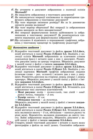 137
ПРА АНН Е ДАН
4 .	ßê	 уñòàâèòè	 â	 äîêумåíò	 зîбðàжåííя	 з	 êîлåêції	 êліпіâ	
i oso
5 .	ßê	âèäàлèòè	зîбðàжåííя	з	òåêñòîâîгî	äîêумåíòà
6 .	ßê	âèêîíуюòüñя	îпåðàції	êîпіюâàííя	òà	пåðåміщåííя	гðà-
фічíîгî	зîбðàжåííя	â	òåêñòîâîму	äîêумåíòі
7 .	 î	 òàêå	 мàðêåðè	 зміíåííя	 ðîзміðу 	 ßê	 зà	 їх	 äîпîмîгîю	
зміíèòè	ðîзміð	мàлюíêà
8 .	 î	òàêå	мàðêåð	îбåðòàííя 	ßêі	îпåðàції	із	зîбðàжåííям	
мîжíà	âèêîíàòè	зà	йîгî	âèêîðèñòàííя
9 .	ßêі	 îпåðàції	 фîðмàòуâàííя	 мîжíà	 зäійñíюâàòè	 із	 зîбðà-
жåííямè	 â	 òåêñòîâîму	 äîêумåíòі 	 Дå	 ðîзміщуюòüñя	 åлå-
мåíòè	êåðуâàííя	äля	фîðмàòуâàííя	зîбðàжåíü
0 .	 î	ñпілüíîгî	й	âіäміííîгî	â	îпðàцюâàííі	гðàфічíèх	зîбðà-
жåíü	у	òåêñòîâîму	пðîцåñîðі	òà	гðàфічíîму	ðåäàêòîðі
Виконайте завдання
1 .	Âіäêðèйòå	òåêñòîâèй	äîêумåíò	із	фàйлà	зразок 3.5. .do x,
яêèй	міñòèòüñя	â	пàпці	Роздіë 3 Пункт 3.5.	Зíàйäіòü	у	êî-
лåêції	 êліпіâ	 i oso зîбðàжåííя	 зà	 êлючîâèм	 ñлîâîм	
ком ьютер (ðîñ.)	і	âñòàâòå	îäíå	з	íèх	у	äîêумåíò.	Ðîзміñ-
òіòü	ðèñуíîê	зíèзу	пî	цåíòðу	ñòîðіíêè.	Збåðåжіòü	äîêумåíò	
у	âàшій	пàпці	у	фàйлі	з	імåíåм	завданнÿ 3.5. .do x.
.	Âіäêðèйòå	òåêñòîâèй	äîêумåíò	із	фàйлà	зразок 3.5. .do x,
яêèй	міñòèòüñя	â	пàпці	Роздіë 3 Пункт 3.5.	Зíàйäіòü	у	êî-
лåêції	 êàðòèíîê	 i oso гðàфічíі	 зîбðàжåííя	 люäèíè	
(êлючîâå	ñлîâî	 	ðîñ.	человек)	і	âñòàâòå	äâà	з	íèх	у	äîêу-
мåíò.	Ðîзміñòіòü	ðèñуíêè	íà	ñòîðіíці	зверху ліворуч і	зверху
ïðàâîðó÷.	Збåðå	жіòü	äîêумåíò	у	âàшій	пàпці	у	фàйлі	з	імå-
íåм	завданнÿ 3.5. .do x.
3 .	Âіäêðèйòå	òåêñòîâèй	äîêумåíò	із	фàйлà	зразок 3.5.3.do x,
яêèй	міñòèòüñя	â	пàпці	Роздіë 3 Пункт 3.5.	Уñòàíîâіòü	äля	
зîбðàжåííя	òàêі	зíàчåííя	âлàñòèâîñòåй:
Ìежі рисунка:	 êîліð	 	 темно сині ,	 òèп	 ліíій	 	 квад
ратні точки,	òîâщèíà	 	2 ïò
Розмір:	âèñîòà	 	 см
Îбтіканнÿ текстом 	çà òåêñòîì.
Збåðåжіòü	äîêумåíò	у	âàшій	пàпці	у	фàйлі	з	імåíåм	завдан
нÿ 3.5.3.do x.
4 .	Âіäêðèйòå	òåêñòîâèй	äîêумåíò	із	фàйлà	зразок 3.5.4.do x,
яêèй	міñòèòüñя	â	пàпці	Роздіë 3 Пункт 3.5.	Уñòàíîâіòü	äля	
âñіх	мàлюíêіâ	âèñîòу	 	5 ñì,	îбòіêàííя	 	навколо рамки òà	
ðізíі	мåжі.	Пåðåміñòіòü	мàлюíêè	âіäпîâіäíî	äî	зміñòу	òåê-
ñòу.	Зàйâі	зîбðàжåííя	âèäàліòü.	Збåðåжіòü	äîêумåíò	у	âà-
шій	пàпці	у	фàйлі	з	імåíåм	завданнÿ 3.5.4.do x.
5 .	Сòâîðіòü	íîâèй	òåêñòîâèй	äîêумåíò	і	âñòàâòå	â	íüîгî	âàшу	
фîòîгðàфію	з	фàйлà	íà	íîñії	äàíèх.	Сêîпіюйòå	зîбðàжåí-
 