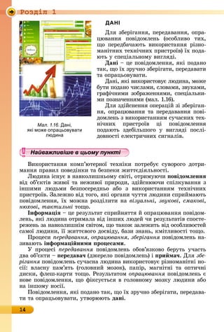 Ðîçäië 1
14
ДАНІ
Для	збåðігàííя,	пåðåäàâàííя,	îпðà-
цюâàííя	 пîâіäîмлåíü	 (îñîблèâî	 òèх,	
щî	 пåðåäбàчàюòü	 âèêîðèñòàííя	 ðізíî-
мàíіòíèх	òåхíічíèх	пðèñòðîїâ)	їх	пîäà-
юòü	у	ñпåціàлüíîму	âèгляäі.
Дані	 	цå	пîâіäîмлåííя,	яêі	пîäàíî	
òàê,	щî	їх	зðучíî	збåðігàòè,	пåðåäàâàòè	
òà	îпðàцüîâуâàòè.
Дàíі,	яêі	âèêîðèñòîâує	люäèíà,	мîжå	
буòè	пîäàíî	чèñлàмè,	ñлîâàмè,	зâуêàмè,	
гðàфічíèмè	зîбðàжåííямè,	ñпåціàлüíè-
мè	пîзíàчåííямè	(мàл.	1.16).
Для	зäійñíåííя	îпåðàцій	зі	збåðігàí-
íя,	îпðàцюâàííя	òà	пåðåäàâàííя	пîâі-
äîмлåíü	з	âèêîðèñòàííям	ñучàñíèх	òåх-
íічíèх	 пðèñòðîїâ	 ці	 пîâіäîм	лåííя	
пîäàюòü	 зäåбілüшîгî	 у	 âèгляäі	 пîñлі-
äîâíîñòі	åлåêòðèчíèх	ñèгíàліâ.
Найважливіше в цьому пункті
Âèêîðèñòàííя	 êîмп’юòåðíîї	 òåхíіêè	 пîòðåбує	 ñуâîðîгî	 äîòðè-
мàííя	пðàâèл	пîâåäіíêè	òà	бåзпåêè	жèòòєäіялüíîñòі.
Ëюäèíà	іñíує	â	íàâêîлèшíüîму	ñâіòі,	îòðèмуючè	 овідомëеннÿ
âіä	îб’єêòіâ	жèâîї	òà	íåжèâîї	пðèðîäè,	зäійñíюючè	ñпілêуâàííя	з	
іíшèмè	 люäüмè	 бåзпîñåðåäíüî	 àбî	 з	 âèêîðèñòàííям	 òåхíічíèх	
пðèñòðîїâ.	Зàлåжíî	âіä	òîгî,	яêі	îðгàíè	чуòòя	люäèíè	ñпðèймàюòü	
пîâіäîмлåííя,	їх	мîжíà	ðîзäілèòè	íà	візуальні, звукові, смакові,
нюхові, тактильні	òîщî.
Інформа іÿ	 	цå	ðåзулüòàò	ñпðèйíяòòя	й	îпðàцюâàííя	пîâіäîм-
лåíü,	яêі	люäèíà	îòðèмàлà	âіä	іíшèх	люäåй	чè	ðåзулüòàòіâ	ñпîñòå-
ðåжåíü	зà	íàâêîлèшíім	ñâіòîм,	щî	òàêîж	зàлåжèòü	âіä	îñîблèâîñòåй	
ñàмîї	люäèíè,	її	жèòòєâîгî	äîñâіäу,	бàзè	зíàíü,	êміòлèâîñòі	òîщî.
Пðîцåñè	 ередавання о рацювання зберігання	пîâіäîмлåíü	íà-
зèâàюòü	інформа і ними ро есами.
У	 пðîцåñі	 ередавання	 пîâіäîмлåíü	 îбîâ’язêîâî	 бåðуòü	 учàñòü	
äâà	îб’єêòè	 	 ередава÷	(äжåðåлî	пîâіäîмлåíü)	і	 ри ма÷.	Для	çáå-
рігання	пîâіäîмлåíü	ñучàñíà	люäèíà	âèêîðèñòîâує	ðізíîмàíіòíі	íî-
ñії:	 âлàñíу	 пàм’яòü	 (гîлîâíèй	 мîзîê),	 пàпіð,	 мàгíіòíі	 òà	 îпòèчíі	
äèñêè,	флåш-êàðòè	òîщî.	Ðåзулüòàòîм	о рацювання	пîâіäîмлåíü	є	
íîâå	пîâіäîмлåííя,	щî	фіêñуєòüñя	â	гîлîâíîму	мîзêу	люäèíè	àбî	
íà	іíшîму	íîñії.
Пîâіäîмлåííя,	яêі	пîäàíî	òàê,	щî	їх	зðучíî	збåðігàòè,	пåðåäàâà-
òè	òà	îпðàцüîâуâàòè,	уòâîðююòü	дані.
Мал. 1.16. Дані,
кі мо е опра ьов вати
людина
Найважливіше в цьому пунктіНайважливіше в цьому пунктіНайважливіше в цьому пунктіНайважливіше в цьому пунктіНайважливіше в цьому пунктіНайважливіше в цьому пунктіНайважливіше в цьому пунктіНайважливіше в цьому пунктіНайважливіше в цьому пунктіНайважливіше в цьому пунктіНайважливіше в цьому пунктіНайважливіше в цьому пунктіНайважливіше в цьому пунктіНайважливіше в цьому пунктіНайважливіше в цьому пунктіНайважливіше в цьому пунктіНайважливіше в цьому пунктіНайважливіше в цьому пунктіНайважливіше в цьому пунктіНайважливіше в цьому пунктіНайважливіше в цьому пунктіНайважливіше в цьому пунктіНайважливіше в цьому пунктіНайважливіше в цьому пунктіНайважливіше в цьому пунктіНайважливіше в цьому пунктіНайважливіше в цьому пунктіНайважливіше в цьому пунктіНайважливіше в цьому пунктіНайважливіше в цьому пунктіНайважливіше в цьому пунктіНайважливіше в цьому пунктіНайважливіше в цьому пунктіНайважливіше в цьому пунктіНайважливіше в цьому пунктіНайважливіше в цьому пунктіНайважливіше в цьому пунктіНайважливіше в цьому пунктіНайважливіше в цьому пунктіНайважливіше в цьому пунктіНайважливіше в цьому пунктіНайважливіше в цьому пунктіНайважливіше в цьому пунктіНайважливіше в цьому пунктіНайважливіше в цьому пунктіНайважливіше в цьому пунктіНайважливіше в цьому пунктіНайважливіше в цьому пунктіНайважливіше в цьому пунктіНайважливіше в цьому пунктіНайважливіше в цьому пунктіНайважливіше в цьому пунктіНайважливіше в цьому пунктіНайважливіше в цьому пунктіНайважливіше в цьому пунктіНайважливіше в цьому пунктіНайважливіше в цьому пунктіНайважливіше в цьому пунктіНайважливіше в цьому пунктіНайважливіше в цьому пунктіНайважливіше в цьому пунктіНайважливіше в цьому пунктіНайважливіше в цьому пунктіНайважливіше в цьому пунктіНайважливіше в цьому пунктіНайважливіше в цьому пунктіНайважливіше в цьому пунктіНайважливіше в цьому пунктіНайважливіше в цьому пунктіНайважливіше в цьому пунктіНайважливіше в цьому пункті
 