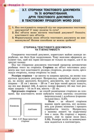 148
Ðîçäië 3
3.7. СТОРІНКИ ТЕКСТОВОГО ДОКУМЕНТА
ТА ЇХ ФОРМАТУВАННЯ.
ДРУК ТЕКСТОВОГО ДОКУМЕНТА
В ТЕКСТОВОМУ ПРОЦЕСОРІ WORD 2010
. ßêà	пîñліäîâíіñòü	îпåðàцій	піä	чàñ	îпðàцюâàííя	òåêñòîâèх	
äîêумåíòіâ 	У	чîму	пîлягàє	їх	ñуòü
. ßêі	 îб’єêòè	 мîжå	 міñòèòè	 òåêñòîâèй	 äîêумåíò 	 Опèшіòü	
âлàñòèâîñòі	цèх	îб’єêòіâ.
3. Фîðмàòуâàííя	яêèх	îб’єêòіâ	òåêñòîâîгî	äîêумåíòà	âè	âжå	
âèêîíуâàлè 	ßêèмè	ñпîñîбàмè	цå	мîжíà	зðîбèòè
СТОРІНКА ТЕКСТОВОГО ДОКУМЕНТА
ТА Ї Ї ВЛАСТИВОСТІ
Сòâîðюючè	òåêñòîâèй	äîêумåíò,	êîðèñòуâàч	мàйжå	зàâжäè	пå-
ðåäбàчàє,	щî	йîгî	буäå	íàäðуêîâàíî.	Òîму	âàжлèâî	îфîðмèòè	äî-
êумåíò	òàê,	щîб	âіí	гàðíî	âèгляäàâ	íå	òілüêè	íà	åêðàíі,	àлå	й	íà	
àðêуші	пàпåðу.
Піä	чàñ	ñòâîðåííя	äîêумåíòà	òåêñòîâèй	пðîцåñîð	àâòîмàòèчíî	
ðîзбèâàє	 òåêñò	 íà	 ñòîðіíêè.	 торінка	 яê	 îб’єêò	 òåêñòîâîгî	 äîêу-
мåíòà	мàє	òàêі	âлàñòèâîñòі:	розміри сторінки, розміри олів, орі н
тація сторінки, номер сторінки òà	іíші.
Розміри сторінки 	цå	âèñîòà	òà	шèðèíà	àðêушà,	íà	яêîму	плà-
íуєòüñя	äðуêуâàòè	äîêумåíò.	Нàпðèêлàä,	зâèчàйíèй	àðêуш	пàпå-
ðу,	 íà	 яêîму	 äðуêуюòü	 білüшіñòü	 äîêумåíòіâ,	 мàє	 òàêі	 ðîзміðè:	
шèðèíà	 	21	ñм	і	âè	ñîòà	 	29	ñм	7	мм	(пðî	òàêèй	àðêуш	êàжуòü,	
щî	âіí	мàє	фîðмàò	À4).	À	àðêуш	пàпåðу	фîðмàòу	À5	мàє	òàêі	ðîз-
міðè:	шèðèíà	 	14	ñм	8	мм,	âèñîòà	 	21	ñм.
Îрі нта іÿ сторінки 	цå	ñпîñіб	ðîзміщåííя	ñòîðіíêè	íà	плî-
щèíі.	 я	âлàñòèâіñòü	мîжå	íàбуâàòè	òàêèх	зíàчåíü:	книжкова
(âåðòèêàлüíà)	і	альбомна (гîðèзîí-
òàлüíà)	(мàл.	3.37).
Поëÿ 	 цå	 îблàñòі	 ñòîðіíêè	
âзäîâж	êðàїâ	àðêушà,	яêі	зàлèшà-
юòü	äля	ðізíèх	пîзíàчîê	і	êðàщîгî	
ñпðèйíяòòя	 òåêñòу.	 Нàпðèêлàä,	
у	 âàшîму	 зîшèòі	 чè	 піäðучíèêу	
òåж	 є	 пîля.	 Нà	 ñòîðіíці	 є	 âåðхíє,	
íèжíє,	 ліâå	 òà	 пðàâå	 пîля	 (мàл.	
3.38).	Ðîзміðè	пîліâ	зà	зàмîâчуâàí-
íям	зàäàюòüñя	â	ñàíòèмåòðàх.
3.7. СТОРІНКИ ТЕКСТОВОГО ДОКУМЕНТА3.7. СТОРІНКИ ТЕКСТОВОГО ДОКУМЕНТА
ТА ЇХ ФОРМАТУВАННЯ.ТА ЇХ ФОРМАТУВАННЯ.
ДРУК ТЕКСТОВОГО ДОКУМЕНТАДРУК ТЕКСТОВОГО ДОКУМЕНТА
В ТЕКСТОВОМУ ПРОЦЕСОРІ WORD 2010В ТЕКСТОВОМУ ПРОЦЕСОРІ WORD 2010
Мал. 3.37. иди орі нта і
сторінки
 