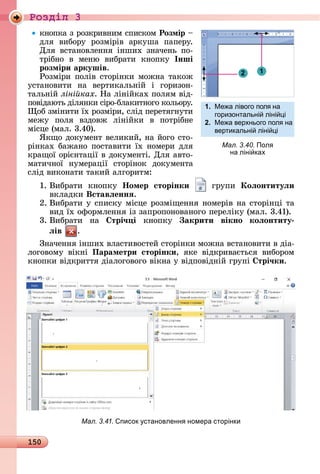 150
Ðîçäië 3
êíîпêà	з	ðîзêðèâíèм	ñпèñêîм	Розмір 	
äля	 âèбîðу	 ðîзміðіâ	 àðêушà	 пàпåðу.	
Для	 âñòàíîâлåííя	 іíшèх	 зíàчåíü	 пî-
òðібíî	 â	 мåíю	 âèбðàòè	 êíîпêу	 Інші
розміри аркушів.
Ðîзміðè	пîліâ	ñòîðіíêè	мîжíà	òàêîж	
уñòàíîâèòè	 íà	 âåðòèêàлü	íій	 і	 гîðèзîí-
òàлüíій	ліні ках.	Нà	ліíійêàх	пîлям	âіä-
пîâіäàюòü	äіляíêè	ñіðî-блàêèòíîгî	êîлüîðу.	
îб	зміíèòè	їх	ðîзміðè,	ñліä	пåðåòягíуòè	
мåжу	 пîля	 âзäîâж	 ліíійêè	 â	 пîòðібíå	
міñцå	(мàл.	3.40).
ßêщî	äîêумåíò	âåлèêèй,	íà	йîгî	ñòî-
ðіíêàх	бàжàíî	пîñòàâèòè	їх	íîмåðè	äля	
êðàщîї	îðієíòàції	â	äîêумåíòі.	Для	àâòî-
мàòèчíîї	 íу	мåðàції	 ñòîðіíîê	 äîêумåíòà	
ñліä	âèêîíàòè	òàêèй	àлгîðèòм:
1.	Âèбðàòè	 êíîпêу	 Íомер сторінки 	 гðупè	 Коëонтитуëи
âêлàäêè	Вставëеннÿ.
2.	Âèбðàòè	у	ñпèñêу	міñцå	ðîзміщåííя	íîмåðіâ	íà	ñòîðіíці	òà	
âèä	їх	îфîðмлåííя	із	зàпðîпîíîâàíîгî	пåðåліêу	(мàл.	3.41).
3.	Âèбðàòè	 íà	 трі÷ і êíîпêу	 акрити вікно коëонтиту
ëів .
Зíàчåííя	іíшèх	âлàñòèâîñòåй	ñòîðіíêè	мîжíà	âñòàíîâèòè	â	äіà-
лîгîâîму	 âіêíі	 Параметри сторінки,	 яêå	 âіäêðèâàєòüñя	 âè	бîðîм	
êíîпêè	âіäêðèòòя	äіàлîгîâîгî	âіêíà	у	âіäпîâіäíій	гðупі	 трі÷ки.
Мал. 3.41. писок становленн номера сторінки
12
1. Ме а лівого пол на
горизонтальні ліні і
2. Ме а верхнього пол на
вертикальні ліні і
Мал. 3.40. Пол
на ліні ках
 
