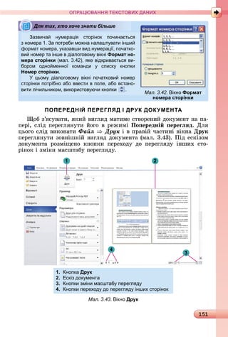 151
ПРА АНН Е ДАН
азвича н мера і сторінок почина тьс
з номера 1. а потреби мо на налашт вати інши
формат номера, казавши вид н мера і , початко-
ви номер та інше в діалоговом вікні Формат но-
мера сторінки (мал. .4 ), ке відкрива тьс ви-
бором одно менно команди списк кнопки
Номер сторінки.
ьом діалоговом вікні початкови номер
сторінки потрібно або ввести в поле, або встано-
вити лічильником, використов ючи кнопки .
ПОПЕРЕДНІЙ ПЕРЕГЛЯД І ДРУК ДОКУМЕНТА
îб	з’яñуâàòè,	яêèй	âèгляä	мàòèмå	ñòâîðåíèй	äîêумåíò	íà	пà-
пåðі,	ñліä	пåðåгляíуòè	йîгî	â	ðåжèмі	По ередні ереãëÿд.	Для	
цüîгî	ñліä	âèêîíàòè	Ôàéë Äðóê і	â	пðàâій	чàñòèíі	âіêíà	Друк
пåðåгляíуòè	зîâíішíій	âèгляä	äîêумåíòà	(мàл.	3.43).	Піä	åñêізîм	
äîêумåíòà	 ðîзміщåíî	 êíîпêè	 пåðåхîäу	 äî	 пåðåгляäу	 іíшèх	 ñòî-
ðіíîê	і	зміíè	мàñшòàбу	пåðåгляäу.
1
3
2
4
1. нопка Друк
2. Ескіз док мента
3. нопки зміни масштаб перегл д
4. нопки переход до перегл д інших сторінок
Мал. 3.43. ікно Друк
Для тих, хто хоче знати більше
Мал. 3.42. ікно Формат
номера сторінки
 