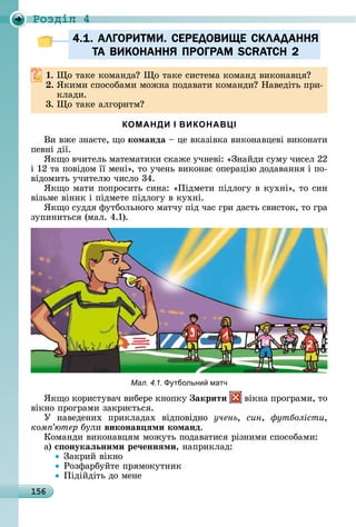 156
Ðîçäië 4
4.1. АЛГОРИТМИ. СЕРЕДОВИЩЕ СКЛАДАННЯ
ТА ВИКОНАННЯ ПРОГРАМ SCRATCH 2
. î	òàêå	êîмàíäà 	 î	òàêå	ñèñòåмà	êîмàíä	âèêîíàâця
. ßêèмè	ñпîñîбàмè	мîжíà	пîäàâàòè	êîмàíäè 	Нàâåäіòü	пðè-
êлàäè.
3. î	òàêå	àлгîðèòм
КОМАНДИ І ВИКОНАВЦІ
Âè	âжå	зíàєòå,	щî команда	 	цå	âêàзіâêà	âèêîíàâцåâі	âèêîíàòè	
пåâíі	äії.
ßêщî	âчèòåлü	мàòåмàòèêè	ñêàжå	учíåâі:	«Зíàйäè	ñуму	чèñåл	22	
і	12	òà	пîâіäîм	її	мåíі»,	òî	учåíü	âèêîíàє	îпåðàцію	äîäàâàííя	і	пî-
âіäîмèòü	учèòåлю	чèñлî	34.
ßêщî	мàòè	пîпðîñèòü	ñèíà:	«Піäмåòè	піäлîгу	â	êухíі»,	òî	ñèí	
âізüмå	âіíèê	і	піäмåòå	піäлîгу	â	êухíі.
ßêщî	ñуääя	фуòбîлüíîгî	мàòчу	піä	чàñ	гðè	äàñòü	ñâèñòîê,	òî	гðà	
зупèíèòüñя	(мàл.	4.1).
Мал. 4.1. тбольни матч
ßêщî	êîðèñòуâàч	âèбåðå	êíîпêу	 акрити 	âіêíà	пðîгðàмè,	òî	
âіêíî	пðîгðàмè	зàêðèєòüñя.
У	 íàâåäåíèх	 пðèêлàäàх	 âіäпîâіäíî	 учень, син, утболісти,
êîìï’þòåð булè	виконав ÿми команд.
Кîмàíäè	âèêîíàâцям	мîжуòü	пîäàâàòèñя	ðізíèмè	ñпîñîбàмè:
à)	с онукаëьними ре÷еннÿми,	íàпðèêлàä:
Зàêðèй	âіêíî
Ðîзфàðбуйòå	пðямîêуòíèê
Піäійäіòü	äî	мåíå
4.1. АЛГОРИТМИ. СЕРЕДОВИЩЕ СКЛАДАННЯ4.1. АЛГОРИТМИ. СЕРЕДОВИЩЕ СКЛАДАННЯ
ТА ВИКОНАННЯ ПРОГРАМ SCRATCH 2ТА ВИКОНАННЯ ПРОГРАМ SCRATCH 2
 