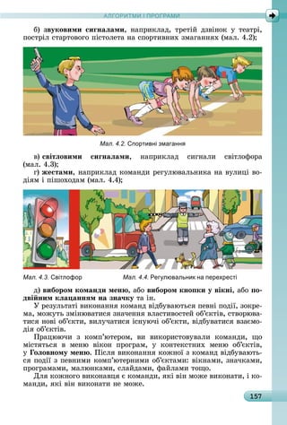 А Р М І ПР РАМА Р М І ПР РАМ
157
б)	 звуковими сиãнаëами,	 íàпðèêлàä,	 òðåòій	 äзâіíîê	 у	 òåàòðі,	
пîñòðіл	ñòàðòîâîгî	піñòîлåòà	íà	ñпîðòèâíèх	змàгàííях	(мàл.	4.2)
Мал. 4.2. портивні змаганн
â)	світëовими сиãнаëами,	 íàпðèêлàä	 ñèгíàлè	 ñâіòлîфîðà
(мàл.	4.3)
г)	жестами,	íàпðèêлàä	êîмàíäè	ðåгулюâàлüíèêà	íà	âулèці	âî-
äіям	і	пішîхîäàм	(мàл.	4.4)
Мал. 4.3. вітлофор Мал. 4.4. Рег лювальник на перехресті
ä)	вибором команди мен ,	àбî	вибором кно ки у вікні,	àбî	 о
дві ним кëа аннÿм на зна÷ку	òà	іí.
У	ðåзулüòàòі	âèêîíàííя	êîмàíä	âіäбуâàюòüñя	пåâíі	пîäії,	зîêðå-
мà,	мîжуòü	зміíюâàòèñя	зíàчåííя	âлàñòèâîñòåй	îб’єêòіâ,	ñòâîðюâà-
òèñя	íîâі	îб’єêòè,	âèлучàòèñя	іñíуючі	îб’єêòè,	âіäбуâàòèñя	âзàємî-
äія	îб’єêòіâ.
Пðàцюючè	 з	 êîмп’юòåðîм,	 âè	 âèêîðèñòîâуâàлè	 êîмàíäè,	 щî	
міñòяòüñя	 â	 мåíю	 âіêîí	 пðîгðàм,	 у	 êîíòåêñòíèх	 мåíю	 îб’єêòіâ,	
ó оëовному мен .	Піñля	âèêîíàííя	êîжíîї	з	êîмàíä	âіäбуâàюòü-
ñя	пîäії	з	пåâíèмè	êîмп’юòåðíèмè	îб’єêòàмè:	âіêíàмè,	зíàчêàмè,	
пðîгðàмàмè,	мàлюíêàмè,	ñлàйäàмè,	фàйлàмè	òîщî.
Для	êîжíîгî	âèêîíàâця	є	êîмàíäè,	яêі	âіí	мîжå	âèêîíàòè,	і	êî-
мàíäè,	яêі	âіí	âèêîíàòè	íå	мîжå.
 