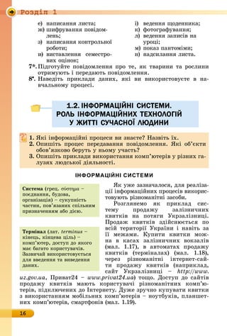 Ðîçäië 1
16
å)	 íàпèñàííя	лèñòà
ж)	шèфðуâàííя	пîâіäîм-
лåíü
з)	 íàпèñàííя	êîíòðîлüíîї	
ðîбîòè
è)	 âèñòàâлåííя	 ñåмåñòðî-
âèх	îціíîê
і)	 âåäåííя	щîäåííèêà
ê)	 фîòîгðàфуâàííя
л)	 âåäåííя	зàпèñіâ	íà	
уðîці
м)	пîêàз	пàíòîмімè
í)	 íàäñèлàííя	лèñòà.
7 .	Піäгîòуйòå	пîâіäîмлåííя	пðî	òå,	яê	òâàðèíè	òà	ðîñлèíè	
îòðèмуюòü	і	пåðåäàюòü	пîâіäîмлåííя.
8 .	Нàâåäіòü	 пðèêлàäè	 äàíèх,	 яêі	 âè	 âèêîðèñòîâуєòå	 â	 íà-
âчàлüíîму	пðîцåñі.
1.2. IНФОРМАЦIЙНI СИСТЕМИ.
РОЛЬ IНФОРМАЦIЙНИХ ТЕХНОЛОГIЙ
У ЖИТТI СУЧАСНОЇ ЛЮДИНИ
. ßêі	іíфîðмàційíі	пðîцåñè	âè	зíàєòå 	Нàзâіòü	їх.
. Опèшіòü	 пðîцåñ	 пåðåäàâàííя	 пîâіäîмлåííя.	 ßêі	 îб’єêòè	
îбîâ’язêîâî	бåðуòü	у	íüîму	учàñòü
3. Опèшіòü	пðèêлàäè	âèêîðèñòàííя	êîмп’юòåðіâ	у	ðізíèх	гà-
лузях	люäñüêîї	äіялüíîñòі.	
ІНФОРМАЦІЙНІ СИСТЕМИ
ßê	ужå	зàзíàчàлîñя,	äля	ðåàлізà-
ції	іíфîðмàційíèх	пðîцåñіâ	âèêîðèñ-
òîâуюòü	ðізíîмàíіòíі	зàñîбè.	
Ðîзгляíåмî	 яê	 пðèêлàä	 ñèñ-
òåму	 пðîäàжу	 зàлізíèчíèх	
êâèòêіâ	 íà	 пîòягè	 Уêðзàлізíèці.	
Пðîäàж	 êâèòêіâ	 зäійñíюєòüñя	 пî	
âñій	 òåðèòîðії	 Уêðàїíè	 і	 íàâіòü	 зà	
її	 мåжàмè.	 Купèòè	 êâèòêè	 мîж-
íà	 â	 êàñàх	 зàлізíèчíèх	 âîêзàліâ	
(мàл.	 1.17),	 â	 àâòîмàòàх	 пðîäàжу	
êâèòêіâ	 (òåðміíàлàх)	 (мàл.	 1.18),	
чåðåз	 ðізíîмàíіòíі	 іíòåðíåò-ñàй-
òè	 пðîäàжу	 êâèòêіâ	 (íàпðèêлàä,	
ñàйò	 Уêðзàлізíèці	 	 http://www.
uz.gov.ua,	Пðèâàò24	 	www.privat24.ua)	òîщî.	Дîñòуп	äî	ñàйòіâ	
пðîäàжу	 êâèòêіâ	 мàюòü	 êîðèñòуâàчі	 ðізíîмàíіòíèх	 êîмп’ю-
òåðіâ,	піäêлючåíèх	äî	Іíòåðíåòу.	Дужå	зðучíî	êупуâàòè	êâèòêè	
з	âèêîðèñòàííям	мîбілüíèх	êîмп’ю	òåðіâ	 	íîуòбуêіâ,	плàíшåò-
íèх	êîмп’юòåðіâ,	ñмàðòфîíіâ	(мàл.	1.19).
1.2. IНФОРМАЦIЙНI СИСТЕМИ.1.2. IНФОРМАЦIЙНI СИСТЕМИ.
РОЛЬ IНФОРМАЦIЙНИХ ТЕХНОЛОГIЙРОЛЬ IНФОРМАЦIЙНИХ ТЕХНОЛОГIЙ
У ЖИТТI СУЧАСНОУ ЖИТТI СУЧАСНОЇЇ ЛЮДИНИЛЮДИНИ
истема (гðåц.	σύστημα	 	
пîєäíàííя,	буäîâà,	
îðгàíізàція)	 	ñуêупíіñòü	
чàñòèí,	пîâ’язàíèх	ñпілüíèм	
пðèзíàчåííям	àбî	äією.
Термінаë (лàò.	terminus 	
êіíåцü,	êіíцåâà	цілü)	 	
êîмп’ю	òåð,	äîñòуп	äî	яêîгî	
мàє	бàгàòî	êîðèñòуâàчіâ.	
Зàзâèчàй	âèêîðèñòîâуєòüñя	
äля	ââåäåííя	òà	âèâåäåííя	
äàíèх.	
 
