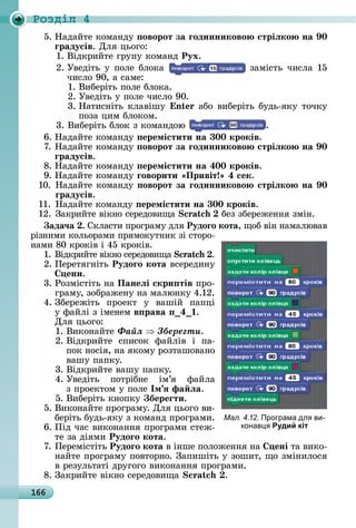 166
Ðîçäië 4
5.	Нàäàйòå	êîмàíäу	 оворот за ãодинниково стріëко на 0
ãрадусів.	Для	цüîгî:
1.	Âіäêðèйòå	гðупу	êîмàíä	Рух.
2.	Уâåäіòü	у	пîлå	блîêà	 	зàміñòü	чèñлà	15	
чèñлî	90,	à	ñàмå:
1.	Âèбåðіòü	пîлå	блîêà.
2.	Уâåäіòü	у	пîлå	чèñлî	90.
3.	Нàòèñíіòü	êлàâішу	 n 	àбî	âèбåðіòü	буäü-яêу	òîчêу	
пîзà	цèм	блîêîм.
3.	Âèбåðіòü	блîê	з	êîмàíäîю	 .
6.	Нàäàйòå	êîмàíäу	 еремістити на 300 кроків.
7.	Нàäàйòå	êîмàíäу	 оворот за ãодинниково стріëко на 0
ãрадусів.
8.	Нàäàйòå	êîмàíäу	 еремістити на 400 кроків.
9.	Нàäàйòå	êîмàíäу	ãоворити Привіт 4 сек.
10.	Нàäàйòå	êîмàíäу	 оворот за ãодинниково стріëко на 0
ãрадусів.
11.	Нàäàйòå	êîмàíäу	 еремістити на 300 кроків.
12.	Зàêðèйòå	âіêíî	ñåðåäîâèщà	 бåз	збåðåжåííя	зміí.
ада÷а .	Сêлàñòè	пðîгðàму	äля	Рудоãо кота,	щîб	âіí	íàмàлюâàâ	
ðізíèмè	êîлüîðàмè	пðямîêуòíèê	зі	ñòîðî-
íàмè	80	êðîêіâ	і	45	êðîêіâ.
1.	Âіäêðèйòå	âіêíî	ñåðåäîâèщà	 .
2.	Пåðåòягíіòü	Рудоãо кота âñåðåäèíу	
ени.
3.	Ðîзміñòіòü	íà	Панеëі скри тів	пðî-
гðàму,	зîбðàжåíу	íà	мàлюíêу	4.12.
4.	Збåðåжіòü	 пðîåêò	 у	 âàшій	 пàпці	
у	фàйлі	з	імåíåм	в рава 4 .
Для	цüîгî:
1.	Âèêîíàйòå	Ôàéë Çáåðåãòè.
2.	Âіäêðèйòå	 ñпèñîê	 фàйліâ	 і	 пà-
пîê	íîñія,	íà	яêîму	ðîзòàшîâàíî	
âàшу	пàпêу.
3.	Âіäêðèйòå	âàшу	пàпêу.
4.	Уâåäіòü	 пîòðібíå	 ім’я	 фàйлà	
з	пðîåêòîм	у	пîлå	Ім ÿ фа ëа.
5.	Âèбåðіòü	êíîпêу	 береãти.
5.	Âèêîíàйòå	пðîгðàму.	Для	цüîгî	âè-
бåðіòü	буäü-яêу	з	êîмàíä	пðîгðàмè.
6.	Піä	чàñ	âèêîíàííя	пðîгðàмè	ñòåж-
òå	зà	äіямè	Рудоãо кота.
7.	Пåðåміñòіòü	Рудоãо кота â	іíшå	пîлîжåííя	íà	 ені òà	âèêî-
íàйòå	пðîгðàму	пîâòîðíî.	Зàпèшіòü	у	зîшèò,	щî	зміíèлîñя	
â	ðåзулüòàòі	äðугîгî	âèêîíàííя	пðîгðàмè.
8.	Зàêðèйòå	âіêíî	ñåðåäîâèщà	 .
Мал. 4.12. Програма дл ви-
конав Рудий кіт
 