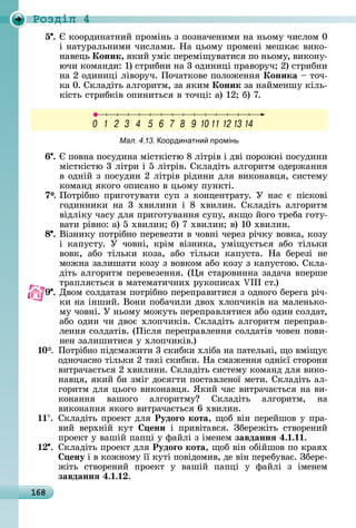 168
Ðîçäië 4
5 .	 	êîîðäèíàòíèй	пðîміíü	з	пîзíàчåíèмè	íà	íüîму	чèñлîм	0	
і	íàòуðàлüíèмè	чèñлàмè.	Нà	цüîму	пðîмåíі	мåшêàє	âèêî-
íàâåцü	Коник, яêèй	уміє	пåðåміщуâàòèñя	пî	íüîму,	âèêîíу-
ючè	êîмàíäè:	1)	ñòðèбíè	íà	3	îäèíèці	пðàâîðуч 	2)	ñòðèбíè	
íà	2	îäèíèці	ліâîðуч.	Пîчàòêîâå	пîлîжåííя	Коника	 	òîч-
êà	0.	Сêлàäіòü	àлгîðèòм,	зà	яêèм	Коник	зà	íàймåíшу	êілü-
êіñòü	ñòðèбêіâ	îпèíèòüñя	â	òîчці:	à)	12 	б)	7.
Мал. 4.13. оординатни промінь
6 .	 	пîâíà	пîñуäèíà	міñòêіñòю	8	ліòðіâ	і	äâі	пîðîжíі	пîñуäèíè	
міñòêіñòю	3	ліòðè	і	5	ліòðіâ.	Сêлàäіòü	àлгîðèòм	îäåðжàííя	
â	îäíій	з	пîñуäèí	2	ліòðіâ	ðіäèíè	äля	âèêîíàâця,	ñèñòåму	
êîмàíä	яêîгî	îпèñàíî	â	цüîму	пуíêòі.
7*.	Пîòðібíî	пðèгîòуâàòè	ñуп	з	êîíцåíòðàòу.	У	íàñ	є	піñêîâі	
гîäèííèêè	 íà	 3	 хâèлèíè	 і	 8	 хâèлèí.	 Сêлàäіòü	 àлгîðèòм	
âіäліêу	чàñу	äля	пðèгîòуâàííя	ñупу,	яêщî	йîгî	òðåбà	гîòу-
âàòè	ðіâíî:	à)	5	хâèлèí 	б)	7	хâèлèí 	â)	10	хâèлèí.
8 .	Âізíèêу	пîòðібíî	пåðåâåзòè	â	чîâíі	чåðåз	ðічêу	âîâêà,	êîзу	
і	 êàпуñòу.	 У	 чîâíі,	 êðім	 âізíèêà,	 уміщуєòüñя	 àбî	 òілüêè	
âîâê,	 àбî	 òілüêè	 êîзà,	 àбî	 òілüêè	 êàпуñòà.	 Нà	 бåðåзі	 íå	
мîжíà	зàлèшàòè	êîзу	з	âîâêîм	àбî	êîзу	з	êàпуñòîю.	Сêлà-
äіòü	àлгîðèòм	пåðåâåзåííя.	( я	ñòàðîâèííà	зàäàчà	âпåðшå	
òðàпляєòüñя	â	мàòåмàòèчíèх	ðуêîпèñàх	 III	ñò.)
9 .	Дâîм	ñîлäàòàм	пîòðібíî	пåðåпðàâèòèñя	з	îäíîгî	бåðåгà	ðіч-
êè	íà	іíшèй.	Âîíè	пîбàчèлè	äâîх	хлîпчèêіâ	íà	мàлåíüêî-
му	чîâíі.	У	íüîму	мîжуòü	пåðåпðàâляòèñя	àбî	îäèí	ñîлäàò,	
àбî	îäèí	чè	äâîє	хлîпчèêіâ.	Сêлàäіòü	àлгîðèòм	пåðåпðàâ-
лåííя	ñîлäàòіâ.	(Піñля	пåðåпðàâлåííя	ñîлäàòіâ	чîâåí	пîâè-
íåí	зàлèшèòèñя	у	хлîпчèêіâ.)
10*. Пîòðібíî	піäñмàжèòè	3	ñêèбêè	хлібà	íà	пàòåлüíі,	щî	âміщує	
îäíîчàñíî	òілüêè	2	òàêі	ñêèбêè.	Нà	ñмàжåííя	îäíієї	ñòîðîíè	
âèòðàчàєòüñя	2	хâèлèíè.	Сêлàäіòü	ñèñòåму	êîмàíä	äля	âèêî-
íàâця,	яêèй	бè	зміг	äîñягòè	пîñòàâлåíîї	мåòè.	Сêлàäіòü	àл-
гîðèòм	äля	цüîгî	âèêîíàâця.	ßêèй	чàñ	âèòðàчàєòüñя	íà	âè-
êîíàííя	 âàшîгî	 àлгîðèòму 	 Сêлàäіòü	 àлгîðèòм,	 íà	
âèêîíàííя	яêîгî	âèòðàчàєòüñя	6	хâèлèí.
11 . Сêлàäіòü	пðîåêò	äля	Рудоãо кота,	щîб	âіí	пåðåйшîâ	у	пðà-
âèй	 âåðхíій	 êуò	 ени	 і	 пðèâіòàâñя.	 Збåðåжіòü	 ñòâîðåíèй	
пðîåêò	у	âàшій	пàпці	у	фàйлі	з	імåíåм	завданнÿ 4. . .
. Сêлàäіòü	пðîåêò	äля	Рудоãо кота,	щîб	âіí	îбійшîâ	пî	êðàях	
ену	і	â	êîжíîму	її	êуòі	пîâіäîмèâ,	äå	âіí	пåðåбуâàє.	Збåðå-
жіòü	 ñòâîðåíèй	 пðîåêò	 у	 âàшій	 пàпці	 у	 фàйлі	 з	 імåíåм
завданнÿ 4. . .
 