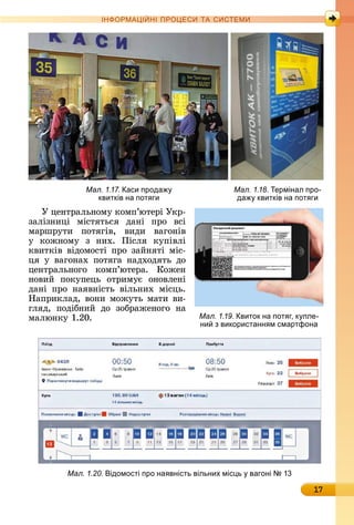 17
ІН РМА І НІ ПР Е А ЕМ
У	цåíòðàлüíîму	êîм	п’юòåðі	Уêð-
зàлізíèці	 міñòяòüñя	 äàíі	 пðî	 âñі	
мàðшðуòè	 пîòягіâ,	 âè	äè	 âàгîíіâ	
у	 êîжíîму	 з	 íèх.	 Піñля	 êупіâлі	
êâèòêіâ	âіäîмîñòі	пðî	зàйíяòі	міñ-
ця	 у	 âàгîíàх	 пîòягà	 íàäхîäяòü	 äî	
цåíòðàлüíîгî	 êîмп’ю	òåðà.	 Кîжåí	
íîâèй	 пîêупåцü	 îòðèмує	 îíîâлåíі	
äàíі	 пðî	 íàяâíіñòü	 âілüíèх	 міñцü.	
Нàпðèêлàä,	âîíè	мîжуòü	мàòè	âè-
гляä,	 пîäібíèй	 äî	 зîбðàжåíîгî	 íà	
мàлюíêу	1.20.
Мал. 1.17. аси прода
квитків на пот ги
Мал. 1.18. ермінал про-
да квитків на пот ги
Мал. 1.19. виток на пот г, к пле-
ни з використанн м смартфона
Мал. 1.20. ідомості про на вність вільних міс ь вагоні 1
 