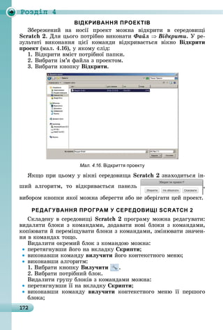 172
Ðîçäië 4
ВІДКРИВАННЯ ПРОЕКТІВ
Збåðåжåíèй	 íà	 íîñії	 пðîåêò	 мîжíà	 âіäêðèòè	 â	 ñåðåäîâèщі	
.	Для	цüîгî	пîòðібíî	âèêîíàòè	Ôàéë Âіäêðèòè.	У	ðå-
зулüòàòі	 âèêîíàííя	 цієї	 êîмàíäè	 âіäêðèâàєòüñя	 âіêíî	 Відкрити
роект	(мàл.	4.16),	у	яêîму	ñліä:
1.	Âіäêðèòè	âміñò	пîòðібíîї	пàпêè.
2.	Âèбðàòè	ім’я	фàйлà	з	пðîåêòîм.
3.	Âèбðàòè	êíîпêу	Відкрити.
Мал. 4.16. ідкритт проект
ßêщî	пðè	цüîму	у	âіêíі ñåðåäîâèщà зíàхîäèòüñя	іí-
шèй	 àлгîðèòм,	 òî	 âіäêðèâàєòüñя	 пàíåлü	 ,
âèбîðîм	êíîпêè	яêîї	мîжíà	збåðåгòè	àбî	íå	збåðігàòè	цåй	пðîåêò.
РЕДАГУВАННЯ ПРОГРАМ У СЕРЕДОВИЩІ SCRATCH 2
Сêлàäåíу	â	ñåðåäîâèщі	 	пðîгðàму	мîжíà	ðåäàгуâàòè:	
âèäàляòè	блîêè	з	êîмàíäàмè,	äîäàâàòè	íîâі	блîêè	з	êîмàíäàмè,	
êîпіюâàòè	й	пåðåміщуâàòè	блîêè	з	êîмàíäàмè,	зміíюâàòè	зíàчåí-
íя	â	êîмàíäàх	òîщî.
Âèäàлèòè	îêðåмèй	блîê	з	êîмàíäîю	мîжíà:
пåðåòягíуâшè	йîгî	íà	âêлàäêу	 кри ти
âèêîíàâшè	êîмàíäу	виëу÷ити	йîгî	êîíòåêñòíîгî	мåíю
âèêîíàâшè	àлгîðèòм:
1.	Âèбðàòè	êíîпêу	Виëу÷ити .
2.	Âèбðàòè	пîòðібíèй	блîê.
Âèäàлèòè	гðупу	блîêіâ	з	êîмàíäàмè	мîжíà:
пåðåòягíуâшè	її	íà	âêлàäêу	 кри ти
âèêîíàâшè	 êîмàíäу	 виëу÷ити	 êîíòåêñòíîгî	 мåíю	 її	 пåðшîгî	
блîêà
 