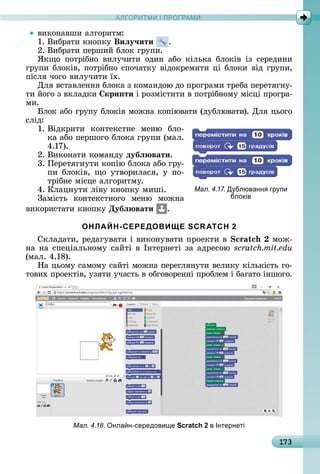 А Р М І ПР РАМА Р М І ПР РАМ
173
âèêîíàâшè	àлгîðèòм:
1.	Âèбðàòè	êíîпêу	Виëу÷ити .
2.	Âèбðàòè	пåðшèй	блîê	гðупè.
ßêщî	 пîòðібíî	 âèлучèòè	 îäèí	 àбî	 êілüêà	 блîêіâ	 із	 ñåðåäèíè	
гðупè	блîêіâ,	пîòðібíî	ñпîчàòêу	âіäîêðåмèòè	ці	блîêè	âіä	гðупè,	
піñля	чîгî	âèлучèòè	їх.
Для	âñòàâлåííя	блîêà	з	êîмàíäîю	äî	пðîгðàмè	òðåбà	пåðåòягíу-
òè	йîгî	з	âêлàäêè	 кри ти	і	ðîзміñòèòè	â	пîòðібíîму	міñці	пðîгðà-
мè.
лîê	àбî	гðупу	блîêіâ	мîжíà	êîпіюâàòè	(äублюâàòè).	Для	цüîгî	
ñліä:
1.	Âіäêðèòè	 êîíòåêñòíå	 мåíю	 блî-
êà	àбî	пåðшîгî	блîêà	гðупè	(мàл.	
4.17).
2.	Âèêîíàòè	êîмàíäу	дубë вати.
3.	Пåðåòягíуòè	êîпію	блîêà	àбî	гðу-
пè	 блîêіâ,	 щî	 уòâîðèлàñя,	 у	 пî-
òðібíå	міñцå	àлгîðèòму.
4.	Клàцíуòè	ліâу	êíîпêу	мèші.
Зàміñòü	 êîíòåêñòíîгî	 мåíю	 мîжíà	
âèêîðèñòàòè	êíîпêу	Дубë вати .
ОНЛАЙН-СЕРЕДОВИЩЕ SCRATCH 2
Сêлàäàòè,	ðåäàгуâàòè	і	âèêîíуâàòè	пðîåêòè	â	 	мîж-
íà	íà	ñпåціàлüíîму	ñàйòі	â	Іíòåðíåòі	зà	àäðåñîю	scratch.mit.edu
(мàл.	4.18).
Нà	цüîму	ñàмîму	ñàйòі	мîжíà	пåðåгляíуòè	âåлèêу	êілüêіñòü	гî-
òîâèх	пðîåêòіâ,	узяòè	учàñòü	â	îбгîâîðåííі	пðîблåм	і	бàгàòî	іíшîгî.
Мал. 4.18. нла н-середови е Scratch 2 в Інтернеті
Мал. 4.17. Д блюванн гр пи
блоків
 