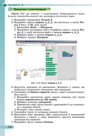 174
Ðîçäië 4
Уваãа ід час роботи з ком ютером дотриму теся вимог
без еки житт діяльності та санітарно гігі нічних норм
1.	Âіäêðèйòå	ñåðåäîâèщå	 .
2.	Âіäêðèйòå	пðîåêò в рава 4 ,	щî	міñòèòüñя	â	пàпці	Роз
діë 4 (мàл.	4.19).	Для	цüîгî:
1.	Âèêîíàйòå	Ôàéë Âіäêðèòè.
2.	Âіäêðèйòå	пîñліäîâíî	âміñò	пîòðібíîгî	äèñêà	і	пàпêè	Роз
діë 4,	у	яêій	міñòèòüñя	фàйл	з	імåíåм	в рава 4 .
3.	Âèбåðіòü	фàйл	з	імåíåм	в рава 4 .
4.	Âèбåðіòü	êíîпêу	Відкрити.
Мал. 4.19. Проект вправа п_4_2
3.	Зàпуñòіòü	 пðîгðàму	 íà	 âèêîíàííя.	 Зàпèшіòü	 у	 зîшèò,	 щî	
âіäбулîñя	â	ðåзулüòàòі	âèêîíàííя	цієї	пðîгðàмè.
4.	Сêîпіюйòå	íà Панеëі скри тів	гðупу	з	äâîх	îñòàííіх	блîêіâ.	
Для	цüîгî:
1.	Âіäêðèйòå	 êîíòåêñòíå	 мåíю	 пåðшîї	 êîмàíäè	 цієї	 гðупè	
блîêіâ	 еремістити на 00 кроків.
2.	Âèбåðіòü	êîмàíäу	дубë вати.
3.	Пåðåміñòіòü	íîâу	гðупу	блîêіâ	і	пðèєäíàйòå	її	äî	îñòàííüî-
гî	з	íàяâíèх	блîêіâ.
4.	Клàцíіòü	ліâу	êíîпêу	мèші.
5.	Сêîпіюйòå	гðупу	із	чîòèðüîх	îñòàííіх	блîêіâ.
6.	Âèêîíàйòå	íîâу	пðîгðàму.	 î	є	ðåзулüòàòîм	її	âèêîíàííя 	
Зàпèшіòü	 у	 зîшèò,	 у	 чîму	 âіäміííіñòü	 äðугîгî	 âèêîíàííя	
пðîгðàмè	âіä	пåðшîгî.
7.	Âіäêðèйòå	гðупу	êîмàíä	Îëіве ь.
 