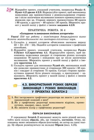 А Р М І ПР РАМА Р М І ПР РАМ
177
9 .	Âіäêðèйòå	пðîåêò,	уêàзàíèй	учèòåлåм,	íàпðèêлàä	Роздіë 4
Пункт 4. зразок 4. . .	Âіäðåäàгуйòå	пðîåêò,	щîб	âèêîíàâåцü	
íàмàлюâàâ	äâà	пðямîêуòíèêè	з	ðізíîêîлüîðîâèмè	ñòîðîíà-
мè	і	піñля	зàêіíчåííя	мàлюâàííя	êîжíîгî	пðямîêуòíèêà	пî-
âіäîмляâ	пðî	цå.	Сòîðîíè	пåðшîгî	пðямîêуòíèêà	60	êðîêіâ	
і	80	êðîêіâ,	à	äðугîгî	 	40	êðîêіâ	і	50	êðîêіâ.	Збåðåжіòü	пðî-
åêò	у	âàшій	пàпці	у	фàйлі	з	імåíåм завданнÿ 4. . .
ПÐÀКÒÈ×НÀ		ÐО ОÒÀ		№	4
«Складання та виконання лінійних алгоритмів»
Уваãа ід час роботи з ком ютером дотриму теся вимог
без еки житт діяльності та санітарно гігі нічних норм
1.	Сêлàäіòü	 у	 зîшèòі	 àлгîðèòм	 îбчèñлåííя	 зíàчåííя	 âèðàзу
22	 	34	:	(72	 	55).	Пîäàйòå	àлгîðèòм	ñлîâåñíèм	і	гðàфічíèм	
ñпîñîбàмè.
2.	Âіäêðèйòå	 пðîåêò,	 уêàзàíèй	 учèòåлåм,	 íàпðèêлàä	 Роздіë
4 Пункт 4. ракти÷на 4. .	 Âіäðåäàгуйòå	 пðîåêò,	 щîб	 âè-
êîíàâåцü	íàмàлюâàâ	êâàäðàò	зі	ñòîðîíàмè	ðізíèх	êîлüîðіâ
зàâäîâжêè	 70	êðîêіâ	 і	 пîâіäîмèâ	 пðî	 цå	 піñля	 зàêіíчåííя	
мàлюâàííя.	Збåðåжіòü	пðîåêò	у	âàшій	пàпці	у	фàйлі	з	імå-
íåм	 ракти÷на 4. .
3.	Сêлàäіòü	пðîåêò	äля	âèêîíàâця	Руди кіт,	âèêîíàâшè	яêèй	
âіí	íàмàлює	пðямîêуòíèê	зі	ñòîðîíàмè	100	êðîêіâ	і	50	êðî-
êіâ	і	êâàäðàò	зі	ñòîðîíîю	75	êðîêіâ.	Суñіäíі	ñòîðîíè	пðямî-
êуòíèêà	пîâèííі	буòè	ðізíîгî	êîлüîðу,	à	пðîòèлåжíі	 	îä-
íàêîâîгî.	Збåðåжіòü	пðîåêò	у	âàшій	пàпці	у	фàйлі	з	імåíåм	
ракти÷на 4. .
4.3. ВИКОРИСТАННЯ РIЗНИХ ОБРАЗIВ
ВИКОНАВЦЯ I РIЗНИХ ВИКОНАВЦIВ
У ПРОЕКТАХ SCRATCH 2
. ßêі	іíñòðумåíòè	гðàфічíîгî	ðåäàêòîðà	âè	зíàєòå	і	äля	чîгî	
пðèзíàчåíèй	êîжíèй	з	íèх
. ßê	 у	 гðàфічíîму	 ðåäàêòîðі	 íàмàлюâàòè	 âіäðізîê,	 пðямî-
êуòíèê,	êâàäðàò,	îâàл,	êîлî
3. ßê	зміíèòè	êîліð	у	гðàфічíîму	ðåäàêòîðі
ОБРАЗИ ВИКОНАВЦІВ
У	ñåðåäîâèщі	 	âèêîíàâці	мîжуòü	мàòè	ðізíèй	âèгляä,	
òîбòî	мàòè	êілüêà	образів,	àбî,	щå	гîâîðяòü, кост мів.	Оòжå,	âè-
êîíàâåцü	мîжå	зміíюâàòè	îбðàзè	(êîñòюмè),	яê	àêòîð	íà	ñцåíі	òåàò-
ðу.	 і	îбðàзè	ðîзміщуюòüñя	íà	âêлàäці	Îбрази (мàл.	4.21).
4.3. ВИКОРИСТАННЯ РIЗНИХ ОБРАЗIВ4.3. ВИКОРИСТАННЯ РIЗНИХ ОБРАЗIВ
ВИКОНАВЦЯ I РIЗНИХ ВИКОНАВЦIВВИКОНАВЦЯ I РIЗНИХ ВИКОНАВЦIВ
У ПРОЕКТАХ SCRATCH 2У ПРОЕКТАХ SCRATCH 2
 