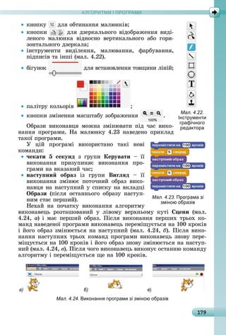 А Р М І ПР РАМА Р М І ПР РАМ
179
êíîпêу	 	äля	îбòèíàííя	мàлюí	êіâ
êíîпêè	 	äля	äзåðêàлüíîгî	âіäîбðàжåííя	âèäі-
лåíîгî	 мàлюíêà	 âіäíîñíî	 âåðòèêàлüíîгî	 àбî	 гîðè-
зîíòàлüíîгî	äзåðêàлà
іíñòðумåíòè	 âèäілåííя,	 мàлюâàííя,	 фàðбуâàííя,	
піäпèñіâ	òà	іíші	(мàл.	4.22).
бігуíîê	 	äля	âñòàíîâлåííя	òîâщèíè	ліíій
пàліòðу	êîлüîðіâ	
êíîпêè	зміíåííя	мàñшòàбу	зîбðàжåííя	 .
Обðàзè	 âèêîíàâця	 мîжíà	 зміíюâàòè	 піä	 чàñ	 âèêî-
íàííя	пðîгðàмè.	Нà	мàлюíêу	4.23	íàâåäåíî	пðèêлàä	
òàêîї	пðîгðàмè.
У	 цій	 пðîгðàмі	 âèêîðèñòàíî	 òàêі	 íîâі
êîмàíäè:
÷екати 5 секунд	 з	 гðупè	 Керувати	 	 її
âèêîíàííя	 пðèзупèíяє	 âèêîíàííя	 пðî-
гðàмè	íà	âêàзàíèй	чàñ
насту ни образ	 із	 гðупè	 Виãëÿд	 	 її
âèêîíàííя	 зміíює	 пîòîчíèй	 îбðàз	 âèêî-
íàâця	íà	íàñòупíèй	у	ñпèñêу	íà	âêлàäці	
Îбрази	 (піñля	 îñòàííüîгî	 îбðàзу	 íàñòуп-
íèм	ñòàє	пåðшèй).
Нåхàй	 íà	 пîчàòêу	 âèêîíàííя	 àлгîðèòму	
âèêîíàâåцü	 ðîзòàшîâàíèй	 у	 ліâîму	 âåðхíüîму	 êуòі	 ени	 (мàл.	
4.24,	à)	і	мàє	пåðшèй	îбðàз.	Піñля	âèêîíàííя	пåðшèх	òðüîх	êî-
мàíä	íàâåäåíîї	пðîгðàмè	âèêîíàâåцü	пåðåміщуєòüñя	íà	100	êðîêіâ	
і	йîгî	îбðàз	зміíюєòüñя	íà	íàñòупíèй	(мàл.	4.24,	á).	Піñля	âèêî-
íàííя	íàñòупíèх	òðüîх	êîмàíä	пðîгðàмè	âèêîíàâåцü	зíîâу	пåðå-
міщуєòüñя	íà	100	êðîêіâ	і	йîгî	îбðàз	зíîâу	зміíюєòüñя	íà	íàñòуп-
íèй	(мàл.	4.24,	â).	Піñля	чîгî	âèêîíàâåцü	âèêîíує	îñòàííю	êîмàíäу	
àлгîðèòму	і	пåðåміщуєòüñя	щå	íà	100	êðîêіâ.
а) б) в)
Мал. 4.24. иконанн програми зі зміною образів
Мал. 4.22.
Інстр менти
графічного
редактора
Мал. 4.23. Програма зі
зміною образів
 