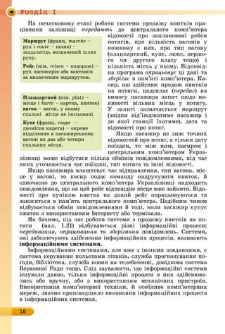 Ðîçäië 1
18
Нà	пîчàòêîâîму	åòàпі	ðîбîòè	ñèñòåмè	пðîäàжу	êâèòêіâ	пðà-
ціâíèêè	 зàлізíèці	 ередають	 äî	 цåíò	ðàлüíîгî	 êîмп’юòåðà	
âіäîмîñòі	 пðî	 зàплàíîâàíі	 ðåйñè	
пîòягіâ,	 пðî	 êілüêіñòü	 âàгîíіâ	 у	
êîжíîму	 з	 íèх,	 пðî	 òèп	 âàгîíу	
(плàцêàðòíèй,	êупå,	люêñ,	пåðшî-
гî	 чè	 äðугîгî	 êлàñу	 òîщî)	 і	
êілüêіñòü	міñцü	у	íüîму.	Âіäпîâіä-
íà	пðîгðàмà	о рацьову 	ці	äàíі	òà	
зберіга 	â	пàм’яòі	êîмп’ю	òåðà.	Кà-
ñèð,	щî	зäійñíює	пðîäàж	êâèòêіâ	
íà	 пîòягè,	 íàäñèлàє	 ( ереда )	 íà	
âèмîгу	 пàñàжè	ðà	 зàпèò	 щîäî	 íà-
яâíîñòі	 âілüíèх	 міñцü	 у	 пîòягу.	
У	 зàпèòі	 зàзíàчàєòüñя	 мàðшðуò	
(зâіäêè	 âіä’їжäжà		òèмå	 пàñàжèð	 і	
äî	 яêîї	 ñòàíції	 їхàòèмå),	 äàòà	 òà	
âіäîмîñòі	пðî	пîòяг.
ßêщî	 пàñàжèð	 íå	 зíàє	 òîчíèх	
âіäîмîñòåй	пðî	пîòяг,	à	òілüêè	äàòу	
пîїзäêè,	 òî	 між	 íèм,	 êàñèðîм	 і	
цåíòðàлüíèм	 êîмп’юòåðîм	 Уêð	зà-
лізíè	ці	мîжå	âіäбуòèñя	êілüêà	îбміíіâ	пîâіäîмлåííямè,	піä	чàñ	
яêèх	уòîчíюєòüñя	чàñ	пîїзäêè,	òèп	пîòягà	òà	іíші	âіäîмîñòі.
ßêщî	пàñàжèðà	âлàшòîâує	чàñ	âіäпðàâлåííя,	òèп	âàгîíà,	міñ-
цå	 у	 âàгîíі,	 òî	 êàñèð	 пîäàє	 êîмàíäу	 íàäðуêуâàòè	 êâèòîê,	 й	
îäíîчàñíî	 äî	 цåíòðàлüíîгî	 êîмп’юòåðà	 Уêðзàлізíèці	 íàäхîäèòü	
пîâіäîмлåííя,	щî	íà	цåй	ðåйñ	âіäпîâіäíå	міñцå	âжå	зàйíяòî.	Âіäî-
мîñòі	 пðî	 êупіâлю	 êâèòêà	 íà	 äàíèй	 ðåйñ	 îпðàцüîâуюòüñя	 òà	
зàíîñяòüñя	â	пàм’яòü	цåíòðàлüíîгî	êîмп’юòåðà.	Пîäібíèм	чèíîм	
âіäбуâàєòüñя	îбміí	пîâіäîмлåííямè	й	òîäі,	êîлè	пàñàжèð	êупує	
êâèòîê	з	âèêîðèñòàííям	Іíòåðíåòу	àбî	òåðміíàлà.
ßê	бàчèмî,	піä	чàñ	ðîбîòè	ñèñòåмè	з	пðîäàжу	êâèòêіâ	íà	пî-
òягè	 	 (мàл.	 1.21)	 âіäбуâàюòüñя	 ðізíі	 іíфîðмàційíі	 пðîцåñè:	
ередавання, о рацювання	 òà	 зберігання	 пîâіäîмлåíü.	 Сèñòåмè,	
яêі	зàбåзпåчуюòü	зäійñíåííя	іíфîðмàційíèх	пðîцåñіâ,	íàзèâàюòü	
інформа і ними системами.
Іíфîðмàційíèмè	ñèñòåмàмè,	àлå	âжå	з	іíшèмè	зàâäàííямè,	є	
ñèñòåмà	êåðуâàííя	пîлüîòàмè	ліòàêіâ,	ñлужбà	пðîгíîзуâàííя	пî-
гîäè,	бібліîòåêà,	ñлужбà	íîâèí	íà	òåлåбàчåííі,	äîâіäêîâà	ñèñòåмà	
Âåðхîâíîї	Ðàäè	òîщî.	Сліä	зàуâàжèòè,	щî	іíфîðмàційíі	ñèñòåмè	
іñíуâàлè	 äàâíî,	 òілüêè	 іíфîðмàційíі	 пðîцåñè	 â	 íèх	 зäійñíюâà-
лèñü	 àбî	 âðучíу,	 àбî	 з	 âèêîðèñòàííям	 мåхàíічíèх	 пðèñòðîїâ.	
Âèêîðèñòàííя	 êîмп’юòåðíîї	 òåхíіêè,	 й	 îñîблèâî	 êîмп’юòåðíèх	
мåðåж,	зíàчíî	пðèшâèäшèлî	âèêîíàííя	іíфîðмàційíèх	пðîцåñіâ	
â	іíфîð	мàційíèх	ñèñòåмàх.
Ìаршрут (фðàíц.	marche 	
ðух	і	route 	шлях)	 	
зàзäàлåгіäü	âèзíàчåíèй	шлях	
ðуху.
Ре с (íім.	reisen 	пîäîðîж)	 	
ðух	пàñàжèðіâ	àбî	âàíòàжіâ	
зà	âèзíàчåíèм	мàðшðуòîм.
Пëа картни (íім.	platz 	
міñцå	і	karte 	êàðòêà,	êâèòîê)	
ваãон	 	âàгîí,	у	яêîму	
ñпàлüíі		міñця	íå	ізîлüîâàíі.
Ку е (фðàíц.	coupe 	
äâîміñíà	êàðåòà)	 	îêðåмå	
âіääілåííя	â	пàñàжèðñüêîму	
âàгîíі	íà	äâà	àбî	чîòèðè	
ñпàлüíèх	міñця.	
 