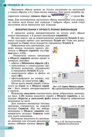 180
Ðîçäië 4
Зміíюâàòè	 îбðàзè	 мîжíà	 íå	 òілüêè	 пîñліäîâíî	 íà	 íàñòупíèй	
у	ñпèñêу	îбðàзіâ,	à	й	у	буäü-яêîму	пîðяäêу.	Для	цüîгî	пîòðібíî	âè-
êîðèñòàòè	êîмàíäу	змінити образ на 	з	гðупè	Ви
ãëÿд.	Для	âñòàíîâлåííя	íàñòупíîгî	îбðàзу	âèêîíàâця	ñліä	âіäêðè-
òè	 ñпèñîê	 пîля	 блîêà	 цієї	 êîмàíäè	 і	 âèбðàòè	 îбðàз,	 яêèй	 ñòàíå	
íàñòупíèм	піñля	âèêîíàííя	цієї	êîмàíäè.
ВИКОРИСТАННЯ У ПРОЕКТІ РІЗНИХ ВИКОНАВЦІВ
У	 пðîåêòàх	 мîжíà	 âèêîðèñòîâуâàòè	 íå	 òілüêè	 ðізíі	 îбðàзè
îäíîгî	âèêîíàâця,	à	й	ðізíèх	âèêîíàâціâ	(с ра тів).
Âè	âжå	зíàєòå,	щî	зà	зàмîâчуâàííям	ñåðåäîâèщå	 	пðî-
пîíує	ñêлàäàòè	пðîåêò	äля	âèêîíàâця	Руди кіт.	Сàмå	âіí	ðîзòà-
шîâàíèй	íà	 ені	піñля	âіäêðèòòя	ñåðåäîâèщà	 .
Зîбðàжåííя	âñіх	âèêîíàâціâ,	äля	
яêèх	 мîжíà	 ñêлàäàòè	 пðîåêò,	 міñ-
òяòüñя	â	Îбëасті с ра тів	піä	 е
но 	(мàл.	4.25).
	 Ðîзміñòèòè	 íîâîгî	 âèêîíàâця	
â Îбëасті с ра тів	мîжíà	îäíèм	із	
чîòèðüîх	ñпîñîбіâ:
îбðàòè	з	 ібëіотеки образів ( )
íàмàлюâàòè	у	ñпåціàлüíîму	гðà-
фічíîму	 ðåäàêòîðі,	 убуäîâàíîму	
â	ñåðåäîâèщå	 ( )
зàâàíòàжèòè	 îбðàз	 із	 фàйлà	 íà	
íîñії	( )
ñфîòîгðàфуâàòè	 íà	 êàмåðу,	 піä-
êлючåíу	äî	êîмп’юòåðà	( ).
Піñля	цüîгî	íîâèй	ñпðàйò	з’яâля-
єòüñя	íà	 ені	òà	â	Îбëасті с ра
тів	 і	 йîгî	 мîжíà	 âèêîðèñòîâуâàòè	
у	пðîåêòі.
Кîмàíäîю	виëу÷ити	êîíòåêñò	íîгî	мåíю	зîбðàжåííя	âèêîíàâ-
ця	(мàл.	4.26)	мîжíà	âèäàлèòè	ñпðàйò	з	Îбëасті с ра тів,	à	êî-
мàíäîю	збереãти в ëокаëьни фа ë	мîжíà	збåðåгòè	зîбðàжåííя	
âèêîíàâця	íà	íîñії.
Для	êîжíîгî	âèêîíàâця	чàñòèíà	
пðîгðàмè	 ñòâîðюєòüñя	 íà	 îêðåмій	
âêлàäці	 кри ти.	 Піä	 чàñ	 âèбîðу	
âèêîíàâця	 â	 Îбëасті с ра тів	 âіä-
êðèâàєòüñя	 âêлàäêà	 кри ти	 ñàмå	
äля	цüîгî	âèêîíàâця.
Оäíîчàñíî	зàпуñòèòè	íà	âèêîíàí-
íя	êîмàíäè	äля	êілüêîх	âèêîíàâціâ	
мîжíà	âèбîðîм	êíîпêè	 а уск .
Мал. 4.25. Сцена і Область спрай-
тів з двома виконав ми (спра тами)
Мал. 4.26. онтекстне меню
зобра енн виконав
 