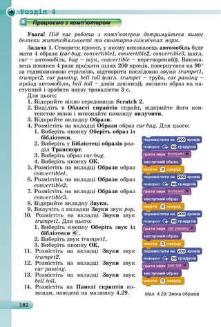 182
Ðîçäië 4
Уваãа ід час роботи з ком ютером дотриму теся вимог
без еки житт діяльності та санітарно гігі нічних норм
ада÷а .	Сòâîðèòè	пðîåêò,	у	яêîму	âèêîíàâåцü	автомобіëь	буäå	
мàòè	4	îбðàзè	( 	(àíгл.	
car 	àâòîмîбілü,	bug 	жуê, convertible	 	пåðåòâîðåíèй)).	Âèêîíà-
âåцü	пîâèíåí	4	ðàзè	пðîїхàòè	шлях	200	êðîêіâ,	пîâåðíуòèñя	íà	90	
зà	гîäèííèêîâîю	ñòðілêîю,	âіäòâîðèòè	пîñліäîâíî	зâуêè	 ,
trumpet2, car passing, bell toll (àíгл.	trumpet	 	òðубà,	car passing	 	
пðîїзä	àâòîмîбіля,	bell toll 	äзâіí	äзâіíèці),	зміíèòè	îбðàз	íà	íà-
ñòупíèй	і	зðîбèòè	пàузу	òðèâàліñòю	3	ñ.
Для	цüîгî:
1.	Âіäêðèйòå	âіêíî	ñåðåäîâèщà	 .
2.	Âèäіліòü	 â	 Îбëасті с ра тів	 ñпðàйò,	 âіäêðèйòå	 йîгî	 êîí-
òåêñòíå	мåíю	і	âèêîíàйòå	êîмàíäу	виëу÷ити.
3.	Âіäêðèйòå	âêлàäêу	Îбрази.
4.	Ðîзміñòіòü	íà	âêлàäці	Îбрази îбðàз	car-bug.	Для	цüîгî:
1.	Âèбåðіòü	êíîпêу	Îберіть образ із
бібëіотеки.
2.	Âèбåðіòü	у	 ібëіоте і образів	ðîз-
äіл	Транс орт.
3.	Âèбåðіòü	îбðàз	car-bug.
4.	Âèбåðіòü	êíîпêу	ÎÊ.
5.	Ðîзміñòіòü	íà	âêлàäці	Îбрази	îбðàз	
.
6.	Ðîзміñòіòü	íà	âêлàäці	Îбрази	îбðàз	
convertible2.
7.	Ðîзміñòіòü	íà	âêлàäці	Îбрази	îбðàз	
.
8.	Âіäêðèйòå	âêлàäêу	 вуки.
9.	Âèлучіòü	з	âêлàäêè	 вуки	зâуê	ðîð.
10.	 Ðîзміñòіòü	 íà	 âêлàäці	 вуки зâуê	
.	Для	цüîгî:
1.	Âèбåðіòü	 êíîпêу	 Îберіть звук із
бібëіотеки .
2.	Âèбåðіòü	зâуê	 .
3.	Âèбåðіòü	êíîпêу	ÎÊ.
11.	 Ðîзміñòіòü	 íà	 âêлàäці	 вуки зâуê	
trumpet2.
12.	 Ðîзміñòіòü	 íà	 âêлàäці	 вуки зâуê	
car passing.
13.	 Ðîзміñòіòü	 íà	 âêлàäці	 вуки зâуê	
bell toll.
14.	 Ðîзміñòіòü	 íà	 Панеëі скри тів	 êî-
мàíäè,	íàâåäåíі	íà	мàлюíêу	4.29. Мал. 4.29. міна образів
 