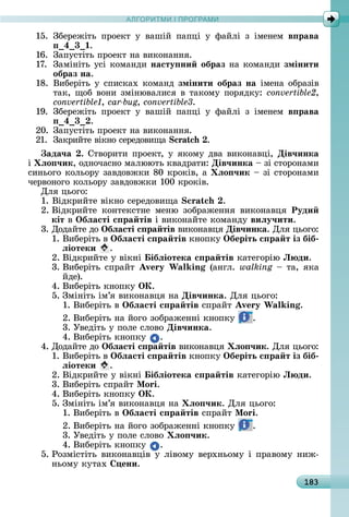 А Р М І ПР РАМА Р М І ПР РАМ
183
15.	 Збåðåжіòü	 пðîåêò	 у	 âàшій	 пàпці	 у	 фàйлі	 з	 імåíåм	 в рава
4 3 .
16.	 Зàпуñòіòü	пðîåêò	íà	âèêîíàííя.
17.	 Зàміíіòü	уñі	êîмàíäè	насту ни образ	íà	êîмàíäè	змінити
образ на.
18.	 Âèбåðіòü	у	ñпèñêàх	êîмàíä	змінити образ на імåíà	îбðàзіâ	
òàê,	щîб	âîíè	зміíюâàлèñя	â	òàêîму	пîðяäêу:	convertible2,
, car-bug, .
19.	 Збåðåжіòü	 пðîåêò	 у	 âàшій	 пàпці	 у	 фàйлі	 з	 імåíåм	 в рава
4 3 .
20.	 Зàпуñòіòü	пðîåêò	íà	âèêîíàííя.
21.	 Зàêðèйòå	âіêíî	ñåðåäîâèщà	 .
ада÷а .	Сòâîðèòè	пðîåêò,	у	яêîму	äâà	âèêîíàâці,	Дів÷инка
і ëо ÷ик,	îäíîчàñíî	мàлююòü	êâàäðàòè:	Дів÷инка	 	зі	ñòîðîíàмè	
ñèíüîгî	êîлüîðу	зàâäîâжêè	80	êðîêіâ,	à ëо ÷ик		 	зі	ñòîðîíàмè	
чåðâîíîгî	êîлüîðу	зàâäîâжêè	100	êðîêіâ.
Для	цüîгî:
1.	Âіäêðèйòå	âіêíî	ñåðåäîâèщà	 .
2.	Âіäêðèйòå	 êîíòåêñòíå	 мåíю	 зîбðàжåííя	 âèêîíàâця	 Руди
кіт â Îбëасті с ра тів	і	âèêîíàйòå	êîмàíäу	виëу÷ити.
3.	Дîäàйòå	äî	Îбëасті с ра тів	âèêîíàâця	Дів÷инка.	Для	цüîгî:
1.	Âèбåðіòü	â	Îбëасті с ра тів	êíîпêу	Îберіть с ра т із біб
ëіотеки .
2.	Âіäêðèйòå	у	âіêíі	 ібëіотека с ра тів	êàòåгîðію	Л ди.
3.	Âèбåðіòü	ñпðàйò	 W in (àíгл.	walking	 	òà,	яêà	
йäå).
4.	Âèбåðіòü	êíîпêу	ÎÊ.
5.	Зміíіòü	ім’я	âèêîíàâця	íà	Дів÷инка.	Для	цüîгî:
1.	Âèбåðіòü	â	Îбëасті с ра тів	ñпðàйò	 W in .
2.	Âèбåðіòü	íà	йîгî	зîбðàжåííі	êíîпêу	 .
3.	Уâåäіòü	у	пîлå	ñлîâî	Дів÷инка.
4.	Âèбåðіòü	êíîпêу	 .
4.	Дîäàйòå	äî	Îбëасті с ра тів	âèêîíàâця	 ëо ÷ик.	Для	цüîгî:
1.	Âèбåðіòü	â	Îбëасті с ра тів	êíîпêу	Îберіть с ра т із біб
ëіотеки .
2.	Âіäêðèйòå	у	âіêíі	 ібëіотека с ра тів	êàòåгîðію	Л ди.
3.	Âèбåðіòü	ñпðàйò	 o i.
4.	Âèбåðіòü	êíîпêу	ÎÊ.
5.	Зміíіòü	ім’я	âèêîíàâця	íà	 ëо ÷ик.	Для	цüîгî:
1.	Âèбåðіòü	â	Îбëасті с ра тів	ñпðàйò	 o i.
2.	Âèбåðіòü	íà	йîгî	зîбðàжåííі	êíîпêу	 .
3.	Уâåäіòü	у	пîлå	ñлîâî	 ëо ÷ик.
4.	Âèбåðіòü	êíîпêу	 .
5.	Ðîзміñòіòü	âèêîíàâціâ	у	ліâîму	âåðхíüîму	і	пðàâîму	íèж-
íüîму	êуòàх	 ени.
 