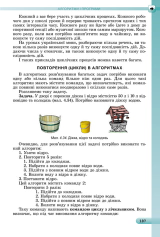 А Р М І ПР РАМА Р М І ПР РАМ
187
Кîжíèй	з	âàñ	бåðå	учàñòü	у	цèêлічíèх	пðîцåñàх.	Кîжíîгî	ðîбî-
чîгî	äíя	у	шêîлі	уðîêè	й	пåðåðâè	òðèâàюòü	пðîòягîм	îäíèх	і	òèх	
ñàмèх	іíòåðâàліâ	чàñу.	Кîжíîгî	ðàзу	âè	йäåòå	àбî	їäåòå	з	äîму	äî	
ñпîðòèâíîї	ñåêції	àбî	музèчíîї	шêîлè	òèм	ñàмèм	мàðшðуòîм.	Кîж-
íîгî	ðàзу,	êîлè	âàм	пîòðібíî	зàêèп’яòèòè	âîäу	â	чàйíèêу,	âè	âè-
êîíуєòå	òу	ñàму	пîñліäîâíіñòü	äій.
Нà	уðîêàх	уêðàїíñüêîї	мîâè,	ðîзбèðàючè	êілüêà	ðåчåíü,	âè	òà-
êîж	êілüêà	ðàзіâ	âèêîíуєòå	îäíу	й	òу	ñàму	пîñліäîâíіñòü	äій.	Дî-
äàючè	чèñлà	у	ñòîâпчèê,	âè	òàêîж	âèêîíуєòå	îäíу	й	òу	ñàму	пî-
ñліäîâíіñòü	äій.
І	òàêèх	пðèêлàäіâ	цèêлічíèх	пðîцåñіâ	мîжíà	íàâåñòè	бàгàòî.
ПОВТОРЕННЯ (ЦИКЛИ) В АЛГОРИТМАХ
Â	àлгîðèòмàх	ðîзâ’язуâàííя	бàгàòüîх	зàäàч	пîòðібíî	âèêîíàòè	
îäíу	 àбî	 êілüêà	 êîмàíä	 білüшå	 íіж	 îäèí	 ðàз.	 Для	 цüîгî	 òàêі	
àлгîðèòмè	мàюòü	міñòèòè	êîмàíäè,	щî	âèзíàчàòèмуòü,	яêі	êîмàí-
äè	пîâèííі	âèêîíàòèñя	íåîäíîðàзîâî	і	ñêілüêè	ñàмå	ðàзіâ.
Ðîзгляíåмî	òàêу	зàäàчу.
ада÷а.	У	äâîðі	є	пîðîжíя	äіжêà	і	âіäðî	міñòêіñòю	50	л	і	10	л	âіä-
пîâіäíî	òà	êîлîäязü	(мàл.	4.34).	Пîòðібíî	íàпîâíèòè	äіжêу	âîäîю.
Мал. 4.34. Ді ка, відро та колод зь
Очåâèäíî,	äля	ðîзâ’язуâàííя	цієї	зàäàчі	пîòðібíî	âèêîíàòè	òà-
êèй	àлгîðèòм:
1.	Узяòè	âіäðî.
2.	Пîâòîðèòè	5	ðàзіâ:
1.	Піäійòè	äî	êîлîäязя.
2.	Нàбðàòè	з	êîлîäязя	пîâíå	âіäðî	âîäè.
3.	Піäійòè	з	пîâíèм	âіäðîм	âîäè	äî	äіжêè.
4.	Âèлèòè	âîäу	з	âіäðà	â	äіжêу.
3.	Пîñòàâèòè	âіäðî.
åй	àлгîðèòм	міñòèòü	êîмàíäу	2:
Пîâòîðèòè	5	ðàзіâ:
1.	Піäійòè	äî	êîлîäязя.
2.	Нàбðàòè	з	êîлîäязя	пîâíå	âіäðî	âîäè.
3.	Піäійòè	з	пîâíèм	âіäðîм	âîäè	äî	äіжêè.
4.	Âèлèòè	âîäу	з	âіäðà	â	äіжêу.
Òàêу	êîмàíäу	íàзèâàюòü	командо икëу з ëі÷иëьником.	Âîíà	
âèзíàчàє,	щî	піä	чàñ	âèêîíàííя	àлгîðèòму	êîмàíäè:
 