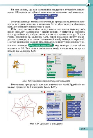 А Р М І ПР РАМА Р М І ПР РАМ
189
Âè	âжå	зíàєòå,	щî	äля	мàлюâàííя	êâàäðàòà	зі	ñòîðîíîю,	íàпðè-
êлàä,	100	êðîêіâ	пîòðібíî	4	ðàзè	пîñпілü	âèêîíàòè	òàêі	êîмàíäè:
.
Òîму	ці	êîмàíäè	мîжíà	âêлючèòè	äî	пðîгðàмè	мàлюâàííя	êâà-
äðàòà	íå	4	ðàзè	пîñпілü,	à	âêлючèòè	їх	äî	òілà	цèêлу	з	лічèлüíè-
êîм,	яêå	пîâèííî	âèêîíàòèñя	4	ðàзè.
Кðім	òîгî,	äî	цüîгî	òілà	цèêлу	мîжíà	âêлючèòè	êîмàíäу	змі-
íåííя	êîлüîðу	мàлюâàííя	 	коëір оëів ÿ. Ó êîжíîму	
êîлüîðу	îліâця	âіäпîâіäàє	пåâíå	чèñлî,	êîä	цüîгî	êîлüîðу.	У	пðî-
гðàмі,	íàâåäåíій	íà	мàлюíêу	4.36,	пåðåä	êîмàíäîю	цèêлу	зíàхî-
äèòüñя	 êîмàíäà,	 яêà	 зàäàє	 пîчàòêîâèй	 êîліð	 îліâця	 	 червони .
Піä	чàñ	âèêîíàííя	êîмàíä	òілà	íàâåäåíîгî	цèêлу	пðè	êîжíîму	âè-
êîíàííі	êîмàíäè	 	êîä	êîлüîðу	îліâця	збілü-
шуєòüñя	íà	30.	Òèм	ñàмèм	зміíюєòüñя	êîліð	мàлюâàííя,	яê	цå	пî-
êàзàíî	íà	мàлюíêу	4.36.
Мал. 4.36. Малюванн різнокольорового квадрата
Ðîзгляíåмî	пðîгðàму	із	цèêлîм,	âèêîíàâшè	яêèй	Руди кіт	íà-
мàлює	îðíàмåíò	із	6	êâàäðàòіâ	(мàл.	4.37).
Мал. 4.37. рнамент із квадратів
 