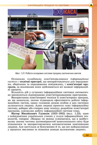 19
ІН РМА І НІ ПР Е А ЕМ
Основними складовими ком ютеризованих ін ормаці них
систем техні÷ні ристрої,	щî	âèêîðèñòîâуюòüñя	äля	пåðåäàâàí-
íя,	збåðігàííя	òà	îпðàцюâàííя	пîâіäîмлåíü,	і	ком терні ро
ãрами,	зà	âêàзіâêàмè	яêèх	зäійñíююòüñя	âñі	íàзâàíі	іíфîðмàцій-
íі	пðîцåñè.
ілüшіñòü	äій	у	ñучàñíèх	іíфîðмàційíèх	ñèñòåмàх	àâòîмàòèч-
íî	âèêîíуюòüñя	âіäпîâіäíèмè	êîмп’юòåðèзîâàíèмè	пðèñòðîямè.
Âèêîðèñòàííя	êîмп’юòåðíîї	òåхíіêè	й	êîмп’юòåðíèх	пðîгðàм,	
яê	мè	зàзíàчàлè,	зíàчíî	піäâèщèлî	åфåêòèâíіñòü	ðîбîòè	іíфîð-
мàційíèх	ñèñòåм,	îäíàê	гîлîâíîю	äієâîю	îñîбîю	â	цèх	ñèñòåмàх	
зàлèшàєòüñя	люäèíà.	Àäжå	люäèíà	пðîåêòує	ñàму	іíфîðмàційíу	
ñèñòåму,	äîбèðàє	àбî	ñòâîðює	íîâу	òåхíіêу,	ðîзðîбляє	êîмп’юòåðíі	
пðîгðàмè,	êîíòðîлює	ðîбîòу	іíфîðмàційíîї	ñèñòåмè	òîщî.
Віктор Ìиха ëови÷ ëушков	 (1923 1982)	 (мàл.	 1.22),	 îäèí	
з	íàйâіäîмішèх	уêðàїíñüêèх	учåíèх	у	гàлузі	іíфîðмàційíèх	òåх-
íîлîгій,	гîâîðèâ:	«Нàâðяä	чè	мîжíà	ñумíіâàòèñя,	щî	â	мàйбуò-
íüîму	зíàчíà	чàñòèíà	зàêîíîміðíîñòåй	íàâêîлèшíüîгî	ñâіòу	буäå	
пізíàâàòèñя	 òà	 âèêîðèñòîâуâàòèñя	 àâòîмàòèчíèмè	 пîмічíèêàмè	
люäèíè.	Àлå	íàñòілüêè	ж	бåзñумíіâíî	й	òå,	щî	âñå	íàйâàжлèâішå	
у	пðîцåñàх	мèñлåííя	òà	пізíàííя	зàâжäè	íàлåжàòèмå	люäèíі».
Мал. 1.21. Робота складових системи прода залізничних квитків
 