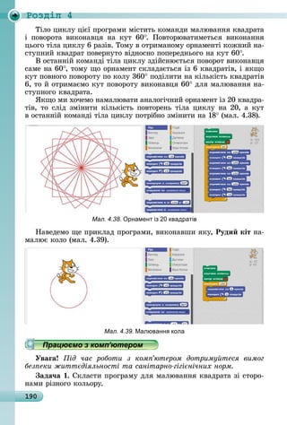 190
Ðîçäië 4
Òілî	цèêлу	цієї	пðîгðàмè	міñòèòü	êîмàíäè	мàлюâàííя	êâàäðàòà	
і	 пîâîðîòà	 âèêîíàâця	 íà	 êуò	 60 .	 Пîâòîðюâàòèмåòüñя	 âèêîíàííя	
цüîгî	òілà	цèêлу	6	ðàзіâ.	Òîму	â	îòðèмàíîму	îðíàмåíòі	êîжíèй	íà-
ñòупíèй	êâàäðàò	пîâåðíуòî	âіäíîñíî	пîпåðåäíüîгî	íà	êуò	60 .
Â	îñòàííій	êîмàíäі	òілà	цèêлу	зäійñíюєòüñя	пîâîðîò	âèêîíàâця	
ñàмå	íà	60 ,	òîму	щî	îðíàмåíò	ñêлàäàєòüñя	із	6	êâàäðàòіâ,	і	яêщî	
êуò	пîâíîгî	пîâîðîòу	пî	êîлу	360 	пîäілèòè	íà	êілüêіñòü	êâàäðàòіâ	
6,	òî	й	îòðèмàємî	êуò	пîâîðîòу	âèêîíàâця	60 	äля	мàлюâàííя	íà-
ñòупíîгî	êâàäðàòà.
ßêщî	мè	хîчåмî	íàмàлюâàòè	àíàлîгічíèй	îðíàмåíò	із	20	êâàäðà-
òіâ,	òî	ñліä	зміíèòè	êілüêіñòü	пîâòîðåíü	òілà	цèêлу	íà	20,	à	êуò	
â	îñòàííій	êîмàíäі	òілà	цèêлу	пîòðібíî	зміíèòè	íà	18 	(мàл.	4.38).
Мал. 4.38. рнамент із 0 квадратів
Нàâåäåмî	щå	пðèêлàä	пðîгðàмè,	âèêîíàâшè	яêу,	Руди кіт	íà-
мàлює	êîлî	(мàл.	4.39).
Мал. 4.39. Малюванн кола
Працюємо з комп’ютером
Уваãа ід час роботи з ком ютером дотриму теся вимог
без еки житт діяльності та санітарно гігі нічних норм
ада÷а .	Сêлàñòè	пðîгðàму	äля	мàлюâàííя	êâàäðàòà	зі	ñòîðî-
íàмè	ðізíîгî	êîлüîðу.
Працюємо з комп’ютеромПрацюємо з комп’ютеромПрацюємо з комп’ютеромПрацюємо з комп’ютеромПрацюємо з комп’ютеромПрацюємо з комп’ютеромПрацюємо з комп’ютеромПрацюємо з комп’ютеромПрацюємо з комп’ютеромПрацюємо з комп’ютеромПрацюємо з комп’ютеромПрацюємо з комп’ютеромПрацюємо з комп’ютеромПрацюємо з комп’ютеромПрацюємо з комп’ютеромПрацюємо з комп’ютеромПрацюємо з комп’ютеромПрацюємо з комп’ютеромПрацюємо з комп’ютеромПрацюємо з комп’ютеромПрацюємо з комп’ютеромПрацюємо з комп’ютеромПрацюємо з комп’ютеромПрацюємо з комп’ютеромПрацюємо з комп’ютеромПрацюємо з комп’ютеромПрацюємо з комп’ютеромПрацюємо з комп’ютеромПрацюємо з комп’ютеромПрацюємо з комп’ютеромПрацюємо з комп’ютеромПрацюємо з комп’ютеромПрацюємо з комп’ютеромПрацюємо з комп’ютеромПрацюємо з комп’ютеромПрацюємо з комп’ютеромПрацюємо з комп’ютеромПрацюємо з комп’ютеромПрацюємо з комп’ютеромПрацюємо з комп’ютеромПрацюємо з комп’ютеромПрацюємо з комп’ютеромПрацюємо з комп’ютеромПрацюємо з комп’ютеромПрацюємо з комп’ютеромПрацюємо з комп’ютеромПрацюємо з комп’ютеромПрацюємо з комп’ютеромПрацюємо з комп’ютеромПрацюємо з комп’ютеромПрацюємо з комп’ютеромПрацюємо з комп’ютеромПрацюємо з комп’ютеромПрацюємо з комп’ютеромПрацюємо з комп’ютеромПрацюємо з комп’ютеромПрацюємо з комп’ютеромПрацюємо з комп’ютеромПрацюємо з комп’ютеромПрацюємо з комп’ютеромПрацюємо з комп’ютеромПрацюємо з комп’ютеромПрацюємо з комп’ютеромПрацюємо з комп’ютеромПрацюємо з комп’ютеромПрацюємо з комп’ютеромПрацюємо з комп’ютеромПрацюємо з комп’ютеромПрацюємо з комп’ютеромПрацюємо з комп’ютеромПрацюємо з комп’ютеромПрацюємо з комп’ютеромПрацюємо з комп’ютеромПрацюємо з комп’ютеромПрацюємо з комп’ютеромПрацюємо з комп’ютеромПрацюємо з комп’ютеромПрацюємо з комп’ютеромПрацюємо з комп’ютеромПрацюємо з комп’ютеромПрацюємо з комп’ютеромПрацюємо з комп’ютеромПрацюємо з комп’ютеромПрацюємо з комп’ютеромПрацюємо з комп’ютеромПрацюємо з комп’ютеромПрацюємо з комп’ютеромПрацюємо з комп’ютеромПрацюємо з комп’ютеромПрацюємо з комп’ютеромПрацюємо з комп’ютеромПрацюємо з комп’ютеромПрацюємо з комп’ютеромПрацюємо з комп’ютеромПрацюємо з комп’ютеромПрацюємо з комп’ютеромПрацюємо з комп’ютеромПрацюємо з комп’ютеромПрацюємо з комп’ютеромПрацюємо з комп’ютеромПрацюємо з комп’ютеромПрацюємо з комп’ютеромПрацюємо з комп’ютеромПрацюємо з комп’ютеромПрацюємо з комп’ютеромПрацюємо з комп’ютеромПрацюємо з комп’ютеромПрацюємо з комп’ютеромПрацюємо з комп’ютеромПрацюємо з комп’ютеромПрацюємо з комп’ютеромПрацюємо з комп’ютеромПрацюємо з комп’ютеромПрацюємо з комп’ютеромПрацюємо з комп’ютеромПрацюємо з комп’ютеромПрацюємо з комп’ютеромПрацюємо з комп’ютеромПрацюємо з комп’ютеромПрацюємо з комп’ютеромПрацюємо з комп’ютеромПрацюємо з комп’ютеромПрацюємо з комп’ютеромПрацюємо з комп’ютеромПрацюємо з комп’ютеромПрацюємо з комп’ютеромПрацюємо з комп’ютеромПрацюємо з комп’ютеромПрацюємо з комп’ютеромПрацюємо з комп’ютеромПрацюємо з комп’ютеромПрацюємо з комп’ютеромПрацюємо з комп’ютеромПрацюємо з комп’ютеромПрацюємо з комп’ютеромПрацюємо з комп’ютеромПрацюємо з комп’ютеромПрацюємо з комп’ютеромПрацюємо з комп’ютеромПрацюємо з комп’ютеромПрацюємо з комп’ютеромПрацюємо з комп’ютеромПрацюємо з комп’ютеромПрацюємо з комп’ютеромПрацюємо з комп’ютеромПрацюємо з комп’ютеромПрацюємо з комп’ютеромПрацюємо з комп’ютеромПрацюємо з комп’ютером
 