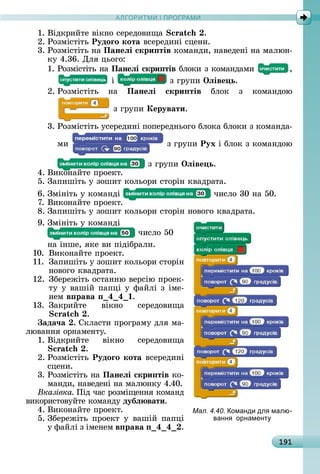 А Р М І ПР РАМА Р М І ПР РАМ
191
1.	Âіäêðèйòå	âіêíî	ñåðåäîâèщà	 .
2.	Ðîзміñòіòü	Рудоãо кота	âñåðåäèíі	ñцåíè.
3.	Ðîзміñòіòü	íà	Панеëі скри тів	êîмàíäè,	íàâåäåíі	íà	мàлюí-
êу	4.36.	Для	цüîгî:
1.	Ðîзміñòіòü	íà	Панеëі скри тів	блîêè	з	êîмàíäàмè	 ,
	і	 	з	гðупè	Îëіве ь.
2.	Ðîзміñòіòü	 íà	 Панеëі скри тів	 блîê	 з	 êîмàíäîю	
	з	гðупè	Керувати.
3.	Ðîзміñòіòü	уñåðåäèíі	пîпåðåäíüîгî	блîêà	блîêè	з	êîмàíäà-
мè	 	з	гðупè	Рух	і	блîê	з	êîмàíäîю	
	з	гðупè	Îëіве ь.
4.	Âèêîíàйòå	пðîåêò.
5.	Зàпèшіòü	у	зîшèò	êîлüîðè	ñòîðіí	êâàäðàòà.
6.	Зміíіòü	у	êîмàíäі	 	чèñлî	30	íà	50.
7.	Âèêîíàйòå	пðîåêò.
8.	Зàпèшіòü	у	зîшèò	êîлüîðè	ñòîðіí	íîâîгî	êâàäðàòà.
9.	Зміíіòü	у	êîмàíäі	
	чèñлî	50	
íà	іíшå,	яêå	âè	піäібðàлè.
10.	 Âèêîíàйòå	пðîåêò.
11.	 Зàпèшіòü	у	зîшèò	êîлüîðè	ñòîðіí	
íîâîгî	êâàäðàòà.
12.	Збåðåжіòü	îñòàííю	âåðñію	пðîåê-
òу	у	âàшій	пàпці	у	фàйлі	з	імå-
íåм	в рава 4 4 .
13.	 Зàêðèйòå	 âіêíî	 ñåðåäîâèщà	
.
ада÷а .	Сêлàñòè	пðîгðàму	äля	мà-
люâàííя	îðíàмåíòу.
1.	Âіäêðèйòå	 âіêíî	 ñåðåäîâèщà	
.
2.	Ðîзміñòіòü	Рудоãо кота	âñåðåäèíі	
ñцåíè.
3.	Ðîзміñòіòü	íà	Панеëі скри тів	êî-
мàíäè,	íàâåäåíі	íà	мàлюíêу	4.40.
Вказівка Піä	чàñ	ðîзміщåííя	êîмàíä	
âèêîðèñòîâуйòå	êîмàíäу	дубë вати.
4.	Âèêîíàйòå	пðîåêò.
5.	Збåðåжіòü	 пðîåêò	 у	 âàшій	 пàпці	
у	фàйлі	з	імåíåм	в рава 4 4 .
Мал. 4.40. оманди дл малю-
ванн орнамент
 
