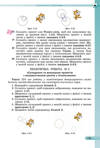 А Р М І ПР РАМА Р М І ПР РАМ
193
Мал. 4.41 Мал. 4.42
6 .	Сêлàäіòü	пðîåêò	äля Рудоãо кота,	щîб	âіí	íàмàлюâàâ	мà-
люíîê	 зà	 зðàзêîм	 (мàл.	 4.42).	 Збåðåжіòü	 пðîåêò	 у	 âàшій	
пàпці	у	фàйлі	з	імåíåм	завданнÿ 4.4. .
7 .	Сêлàäіòü	пðîåêò,	у	яêîму	âèêîíàâåцü	мàлюâàòèмå	пðямîêуò-
íèê,	зміíюючè	пðè	цüîму	êîліð	îліâця	і	òîâщèíу	ліíії.	Збå-
ðåжіòü	пðîåêò	у	âàшій	пàпці	у	фàйлі	з	імåíåм	завданнÿ 4.4.7.
8 .	Сêлàäіòü	 пðîåêò	 äля	 äâîх	 âèêîíàâціâ,	 щî	 ðухàюòüñя	 íà-
зуñòðіч	 îäèí	 îäíîму	 âіä	 гðàíèцü	 ени,	 у	 яêîму	 буäå
âèêîðèñòàíî	êîмàíäу	цèêлу	з	лічèлüíèêîм.	Збåðåжіòü	пðî-
åêò	у	âàшій	пàпці	у	фàйлі	з	імåíåм	завданнÿ 4.4. .
9 .	Сêлàäіòü	пðîåêò,	у	яêîму	âèêîíàâåцü	мàлюâàòèмå	пðямî-
êуòíèê,	зміíюючè	пðè	цüîму	ñâîї	îбðàзè.	Збåðåжіòü	пðîåêò	
у	âàшій	пàпці	у	фàйлі	з	імåíåм	завданнÿ 4.4. .
ПÐÀКÒÈ×НÀ		ÐО ОÒÀ		№	5
«Складання та виконання проектів
з використанням циклів з лічильником»
Уваãа ід час роботи з ком ютером дотриму теся вимог
без еки житт діяльності та санітарно гігі нічних норм
1.	Âіäêðèйòå	ñåðåäîâèщå	 .
2.	Сêлàäіòü	пðîåêò,	щîб	îòðèмàòè	зîбðàжåííя,	íàâåäåíå	íà	мà-
люíêу	4.43.
3.	Збåðåжіòü	ñêлàäåíèй	пðîåêò	у	âàшій	пàпці	у	фàйлі	з	імåíåм	
ракти÷на 5 .
4.	Сêлàäіòü	пðîåêò,	щîб	îòðèмàòè	зîбðàжåííя,	íàâåäåíå	íà	мà-
люíêу	4.44.
5.	Збåðåжіòü	ñêлàäåíèй	пðîåêò	у	âàшій	пàпці	у	фàйлі	з	імåíåм	
ракти÷на 5 .
6.	Зàêðèйòå	âіêíî	ñåðåäîâèщà .
Мал. 4.43 Мал. 4.44
 