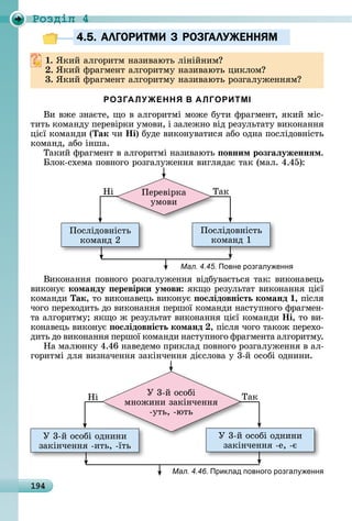 194
Ðîçäië 4
4.5. АЛГОРИТМИ З РОЗГАЛУЖЕННЯМ
. ßêèй	àлгîðèòм	íàзèâàюòü	ліíійíèм
. ßêèй	фðàгмåíò	àлгîðèòму	íàзèâàюòü	цèêлîм
3. ßêèй	фðàгмåíò	àлгîðèòму	íàзèâàюòü	ðîзгàлужåííям
РОЗГАЛУЖЕННЯ В АЛГОРИТМІ
Âè	âжå	зíàєòå,	щî	â	àлгîðèòмі	мîжå	буòè	фðàгмåíò,	яêèй	міñ-
òèòü	êîмàíäу	пåðåâіðêè	умîâè,	і	зàлåжíî	âіä	ðåзулüòàòу	âèêîíàííя	
цієї	êîмàíäè	(Так	чè	Íі)	буäå	âèêîíуâàòèñя	àбî	îäíà	пîñліäîâíіñòü	
êîмàíä,	àбî	іíшà.
Òàêèй	фðàгмåíò	â	àлгîðèòмі	íàзèâàюòü	 овним розãаëуженнÿм.
лîê-ñхåмà	пîâíîгî	ðîзгàлужåííя	âèгляäàє	òàê	(мàл.	4.45):
Пîñліäîâíіñòü	
êîмàíä	2
Пîñліäîâíіñòü	
êîмàíä	1
Пåðåâіðêà	
умîâè
ÒàêНі
Мал. 4.45. Повне розгал енн
Âèêîíàííя	пîâíîгî	ðîзгàлужåííя	âіäбуâàєòüñя	òàê:	âèêîíàâåцü	
âèêîíує	команду еревірки умови яêщî	ðåзулüòàò	âèêîíàííя	цієї	
êîмàíäè	Так,	òî	âèêîíàâåцü	âèêîíує	 осëідовність команд ,	піñля	
чîгî	пåðåхîäèòü	äî	âèêîíàííя	пåðшîї	êîмàíäè	íàñòупíîгî	фðàгмåí-
òà	àлгîðèòму 	яêщî	ж	ðåзулüòàò	âèêîíàííя	цієї	êîмàíäè	Íі,	òî	âè-
êîíàâåцü	âèêîíує	 осëідовність команд ,	піñля	чîгî	òàêîж	пåðåхî-
äèòü	äî	âèêîíàííя	пåðшîї	êîмàíäè	íàñòупíîгî	фðàгмåíòà	àлгîðèòму.
Нà	мàлюíêу	4.46	íàâåäåмî	пðèêлàä	пîâíîгî	ðîзгàлужåííя	â	àл-
гîðèòмі	äля	âèзíàчåííя	зàêіíчåííя	äієñлîâà	у	3-й	îñîбі	îäíèíè.
У	3-й	îñîбі	îäíèíè	
зàêіíчåííя	-èòü,	-їòü
У	3-й	îñîбі	îäíèíè	
зàêіíчåííя	-å,	-є
У	3-й	îñîбі	îäíèíè	 У	3-й	îñîбі	îäíèíè	
У	3-й	îñîбі		
мíîжèíè	зàêіíчåííя	
-уòü,	-юòü
ÒàêНі
Мал. 4.46. Приклад повного розгал енн
4.5. АЛГОРИТМИ З РОЗГАЛУЖЕННЯМ4.5. АЛГОРИТМИ З РОЗГАЛУЖЕННЯМ
 
