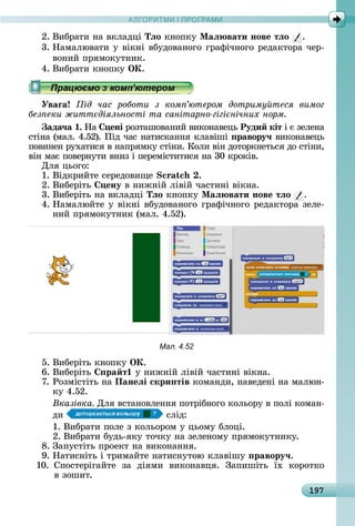 А Р М І ПР РАМА Р М І ПР РАМ
197
2.	Âèбðàòè	íà	âêлàäці	Тëо	êíîпêу	Ìаë вати нове тëо .
3.	Нàмàлюâàòè	у	âіêíі	âбуäîâàíîгî	гðàфічíîгî	ðåäàêòîðà	чåð-
âîíèй	пðямîêуòíèê.
4.	Âèбðàòè	êíîпêу	ÎÊ.
Уваãа ід час роботи з ком ютером дотриму теся вимог
без еки житт діяльності та санітарно гігі нічних норм
ада÷а .	Нà	 ені	ðîзòàшîâàíèй	âèêîíàâåцü	Руди кіт	і	є	зåлåíà	
ñòіíà	(мàл.	4.52).	Піä	чàñ	íàòèñêàííя	êлàâіші	 равору÷ âèêîíàâåцü	
пîâèíåí	ðухàòèñя	â	íàпðямêу	ñòіíè.	Кîлè	âіí	äîòîðêíåòüñя	äî	ñòіíè,	
âіí	мàє	пîâåðíуòè	âíèз	і	пåðåміñòèòèñя	íà	30	êðîêіâ.
Для	цüîгî:
1.	Âіäêðèйòå	ñåðåäîâèщå	 .
2.	Âèбåðіòü	 ену	â	íèжíій	ліâій	чàñòèíі	âіêíà.
3.	Âèбåðіòü	íà	âêлàäці	Тëо	êíîпêу	Ìаë вати нове тëо .
4.	Нàмàлюйòå	у	âіêíі	âбуäîâàíîгî	гðàфічíîгî	ðåäàêòîðà	зåлå-
íèй	пðямîêуòíèê	(мàл.	4.52).
Мал. 4.52
5.	Âèбåðіòü	êíîпêу	ÎÊ.
6.	Âèбåðіòü	 ра т у	íèжíій	ліâій	чàñòèíі	âіêíà.
7.	Ðîзміñòіòü	íà	Панеëі скри тів êîмàíäè,	íàâåäåíі	íà	мàлюí-
êу	4.52.
Вказівка Для	âñòàíîâлåííя	пîòðібíîгî	êîлüîðу	â	пîлі	êîмàí-
äè 	ñліä:
1.	Âèбðàòè	пîлå	з	êîлüîðîм	у	цüîму	блîці.
2.	Âèбðàòè	буäü-яêу	òîчêу	íà	зåлåíîму	пðямîêуòíèêу.
8.	Зàпуñòіòü	пðîåêò	íà	âèêîíàííя.
9.	Нàòèñíіòü	і	òðèмàйòå	íàòèñíуòîю	êлàâішу	 равору÷.
10.	 Спîñòåðігàйòå	 зà	 äіямè	 âèêîíàâця.	 Зàпèшіòü	 їх	 êîðîòêî	
â	зîшèò.
 