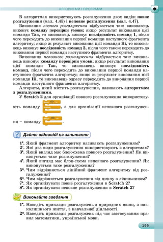 А Р М І ПР РАМА Р М І ПР РАМ
199
Â	àлгîðèòмàх	âèêîðèñòîâуюòü	ðîзгàлужåííя	äâîх	âèäіâ:	 овне
розãаëуженнÿ	(мàл.	4.45)	і	не овне розãаëуженнÿ	(мàл.	4.47).
Âèêîíàííя	 овного розгалуження	 âіäбуâàєòüñя	 òàê:	 âèêîíàâåцü	
âèêîíує	команду еревірки умови яêщî	ðåзулüòàò	âèêîíàííя	цієї	
êîмàíäè	Так,	òî	âèêîíàâåцü	âèêîíує	 осëідовність команд ,	піñля	
чîгî	пåðåхîäèòü	äî	âèêîíàííя	пåðшîї	êîмàíäè	íàñòупíîгî	фðàгмåíòà	
àлгîðèòму 	яêщî	ж	ðåзулüòàò	âèêîíàííя	цієї	êîмàíäè	Íі,	òî	âèêîíà-
âåцü	âèêîíує	 осëідовність команд ,	піñля	чîгî	òàêîж	пåðåхîäèòü	äî	
âèêîíàííя	пåðшîї	êîмàíäè	íàñòупíîгî	фðàгмåíòà	àлгîðèòму.
Âèêîíàííя	 не овного розгалуження	 âіäбуâàєòüñя	 òàê:	 âèêîíà-
âåцü	âèêîíує	команду еревірки умови яêщî	ðåзулüòàò	âèêî	íàííя	
цієї	 êîмàíäè	 Так,	 òî	 âèêîíàâåцü	 âèêîíує	 осëідовність
команд,	піñля	чîгî	пåðåхîäèòü	äî	âèêîíàííя	пåðшîї	êîмàíäè	íà-
ñòупíîгî	фðàгмåíòà	àлгîðèòму 	яêщî	ж	ðåзулüòàò	âèêîíàííя	цієї	
êîмàíäè	Íі,	òî	âèêîíàâåцü	îäðàзу	пåðåхîäèòü	äî	âèêîíàííя	пåðшîї	
êîмàíäè	íàñòупíîгî	фðàгмåíòà	àлгîðèòму.
Àлгîðèòм,	яêèй	міñòèòü	ðîзгàлужåííя,	íàзèâàюòü	аëãоритмом
з розãаëуженнÿми.
Ó äля îðгàíізàції	пîâíîгî	ðîзгàлужåííя	âèêîðèñòîâу-
юòü	 êîмàíäу	 ,	 à	 äля	 îðгàíізàції	 íåпîâíîгî	 ðîзгàлужåí-
íя	 	êîмàíäу	 .
Дайте відповіді на запитання
1 .	ßêèй	фðàгмåíò	àлгîðèòму	íàзèâàюòü	ðîзгàлужåííям
.	ßêі	äâà	âèäè	ðîзгàлужåííя	âèêîðèñòîâуюòü	â	àлгîðèòмàх
3 .	ßêèй	âèгляä	мàє	блîê-ñхåмà	пîâíîгî	ðîзгàлужåííя 	ßê	âè-
êîíуєòüñя	òàêå	ðîзгàлужåííя
4 .	ßêèй	âèгляä	мàє	блîê-ñхåмà	íåпîâíîгî	ðîзгàлужåííя 	ßê	
âèêîíуєòüñя	òàêå	ðîзгàлужåííя
5*.	×èм	âіäðізíяєòüñя	ліíійíèй	фðàгмåíò	àлгîðèòму	âіä	ðîз-
гàлужåííя
6*.	×èм	âіäðізíяєòüñя	ðîзгàлужåííя	âіä	цèêлу	з	лічèлüíèêîм
7 .	ßê	îðгàíізуâàòè	пîâíå	ðîзгàлужåííя	â	
8 .	ßê	îðгàíізуâàòè	íåпîâíå	ðîзгàлужåííя	â	
Виконайте завдання
1 .	Нàâåäіòü	пðèêлàäè	ðîзгàлужåíü	з	пðèðîäíèх	яâèщ,	з	íàâ-
êîлèшíüîгî	жèòòя,	з	íàâчàлüíîї	äіялüíîñòі.
*.	Нàâåäіòü	пðèêлàäè	ðîзгàлужåíü	піä	чàñ	зàñòîñуâàííя	пðà-
âèл	мàòåмàòèêè,	уêðàїíñüêîї	мîâè.
 