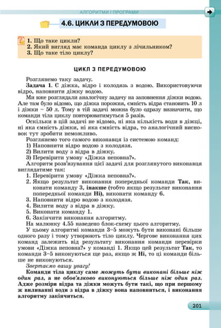А Р М І ПР РАМА Р М І ПР РАМ
201
4.6. ЦИКЛИ З ПЕРЕДУМОВОЮ
. î	òàêå	цèêлè
. ßêèй	âèгляä	мàє	êîмàíäà	цèêлу	з	лічèлüíèêîм
3. î	òàêå	òілî	цèêлу
ЦИКЛ З ПЕРЕДУМОВОЮ
Ðîзгляíåмî	òàêу	зàäàчу.
ада÷а .	 	äіжêà,	âіäðî	і	êîлîäязü	з	âîäîю.	Âèêîðèñòîâуючè	
âіäðî,	íàпîâíèòè	äіжêу	âîäîю.
Мè	âжå	ðîзгляäàлè	àíàлîгічíу	зàäàчу	íà	зàпîâíåííя	äіжêè	âîäîю.	
Àлå	òàм	булî	âіäîмî,	щî	äіжêà	пîðîжíя,	ємíіñòü	âіäðà	ñòàíîâèòü	10	л	
і	äіжêè	 	50	л.	Òîму	â	òій	зàäàчі	мîжíà	булî	îäðàзу	âèзíàчèòè,	щî	
êîмàíäè	òілà	цèêлу	пîâòîðюâàòèмуòüñя	5	ðàзіâ.
Оñêілüêè	â	цій	зàäàчі	íå	âіäîмî,	íі	яêà	êілüêіñòü	âîäè	â	äіжці,	
íі	яêà	ємíіñòü	äіжêè,	íі	яêà	ємíіñòü	âіäðà,	òî	àíàлîгічíèй	âèñíî-
âîê	òуò	зðîбèòè	íåмîжлèâî.
Ðîзгляíåмî	òîгî	ñàмîгî	âèêîíàâця	із	ñèñòåмîю	êîмàíä:
1)	Нàпîâíèòè	âіäðî	âîäîю	з	êîлîäязя.
2)	Âèлèòè	âîäу	з	âіäðà	â	äіжêу.
3)	Пåðåâіðèòè	умîâу	«Діжêà	íåпîâíà ».
Àлгîðèòм	ðîзâ’язуâàííя	цієї	зàäàчі	äля	ðîзгляíуòîгî	âèêîíàâця	
âèгляäàòèмå	òàê:
1.	Пåðåâіðèòè	умîâу	«Діжêà	íåпîâíà ».
2.	ßêщî	 ðåзулüòàò	 âèêîíàííя	 пîпåðåäíüîї	 êîмàíäè	 Так,	 âè-
êîíàòè	êîмàíäу	3,	інакше	(òîбòî	яêщî	ðåзулüòàò	âèêîíàííя	
пîпåðåäíüîї	êîмàíäè	Íі),	âèêîíàòè	êîмàíäу	6.
3.	Нàпîâíèòè	âіäðî	âîäîю	з	êîлîäязя.
4.	Âèлèòè	âîäу	з	âіäðà	â	äіжêу.
5.	Âèêîíàòè	êîмàíäу	1.
6.	Зàêіíчèòè	âèêîíàííя	àлгîðèòму.
Нà	мàлюíêу	4.55	íàâåäåíî	блîê-ñхåму	цüîгî	àлгîðèòму.
У	цüîму	àлгîðèòмі	êîмàíäè	3 5	мîжуòü	буòè	âèêîíàíі	білüшå	
îäíîгî	ðàзу	і	òîму	уòâîðююòü	òілî	цèêлу.	×åðгîâå	âèêîíàííя	цèх	
êîмàíä	 зàлåжèòü	 âіä	 ðåзулüòàòу	 âèêîíàííя	 êîмàíäè	 пåðåâіðêè	
умîâè	«Діжêà	íåпîâíà »	у	êîмàíäі	1.	ßêщî	цåй	ðåзулüòàò	Так,	òî	
êîмàíäè	3 5	âèêîíуюòüñя	щå	ðàз,	яêщî	ж	Íі,	òî	ці	êîмàíäè	білü-
шå	íå	âèêîíуюòüñя.
Зверта мо вашу увагу
Команди тіëа икëу саме ìîæóòü áóòè âèêîíàíі áіëüøå íіæ
îäèí ðàç, а не îáîâ’ÿçêîâî âèêîíóþòüñÿ áіëüøå íіæ îäèí ðàç.
Адже розміри відра та діжки можуть бути такі, о ри ершому
ж виëиванні води з відра в діжку вона на овнитьсÿ, і виконаннÿ
аëãоритму закін÷итьсÿ.
4.6. ЦИКЛИ З ПЕРЕДУМОВОЮ4.6. ЦИКЛИ З ПЕРЕДУМОВОЮ
 