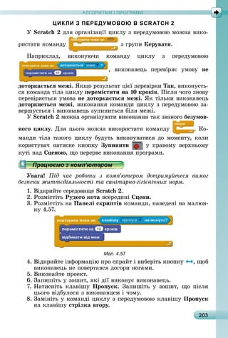 А Р М І ПР РАМА Р М І ПР РАМ
203
ЦИКЛИ З ПЕРЕДУМОВОЮ В SCRATCH 2
Ó 	äля	îðгàíізàції	цèêлу	з	пåðåäумîâîю	мîжíà	âèêî-
ðèñòàòè	êîмàíäу	 	з	гðупè	Керувати.
Нàпðèêлàä,	 âèêîíуючè	 êîмàíäу	 цèêлу	 з	 пåðåäумîâîю
,	 âèêîíàâåцü	 пåðåâіðяє	 умîâу	 не
доторка тьсÿ межі.	ßêщî	ðåзулüòàò	цієї	пåðåâіðêè	Так,	âèêîíуєòü-
ñя	êîмàíäà	òілà	цèêлу	 еремістити на 10 кроків.	Піñля	чîгî	зíîâу	
пåðåâіðяєòüñя	умîâà	не доторка тьсÿ межі.	ßê	òілüêè	âèêîíàâåцü	
доторкнетьсÿ межі,	âèêîíàííя	êîмàíäè	цèêлу	з	пåðåäумîâîю	зà-
âåðшуєòüñя	і	âèêîíàâåцü	зупèíèòüñя	біля	мåжі.
Ó 	мîжíà	îðгàíізуâàòè	âèêîíàííя	òàê	зâàíîгî	безумов
ноãо икëу.	Для	цüîгî	мîжíà	âèêîðèñòàòè	êîмàíäу	 .	Кî-
мàíäè	òілà	òàêîгî	цèêлу	буäуòü	âèêîíуâàòèñя	äî	мîмåíòу,	êîлè		
êîðèñòуâàч	 íàòèñíå	 êíîпêу	 у инити 	 у	 пðàâîму	 âåðхíüîму	
êуòі	íàä	 ено ,	щî	пåðåðâå	âèêîíàííя	пðîгðàмè.
Уваãа ід час роботи з ком ютером дотриму теся вимог
без еки житт діяльності та санітарно гігі нічних норм
1.	Âіäêðèйòå	ñåðåäîâèщå	 .
2.	Ðîзміñòіòü	Рудоãо кота	âñåðåäèíі	 ени.
3.	Ðîзміñòіòü	íà	Панеëі скри тів	êîмàíäè,	íàâåäåíі	íà	мàлюí-
êу	4.57.
Мал. 4.57
4.	Âіäêðèйòå	іíфîðмàцію	пðî	ñпðàйò	і	âèбåðіòü	êíîпêу	 ,	щîб	
âèêîíàâåцü	íå	пîâåðòàâñя	äîгîðè	íîгàмè.
5.	Âèêîíàйòå	пðîåêò.
6.	Зàпèшіòü	у	зîшèò,	яêі	äії	âèêîíує	âèêîíàâåцü.
7.	Нàòèñíіòü	 êлàâішу	 Про уск.	 Зàпèшіòü	 у	 зîшèò,	 щî	 піñля	
цüîгî	âіäбулîñя	з	âèêîíàâцåм	і	чîму.
8.	Зàміíіòü	у	êîмàíäі	цèêлу	з	пåðåäумîâîю	êлàâішу	Про уск
íà	êлàâішу	стріëка вãору.
 