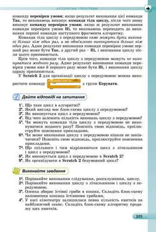 А Р М І ПР РАМА Р М І ПР РАМ
205
êîмàíäу еревірки умови 	яêщî	ðåзулüòàò	âèêîíàííя	цієї	êîмàíäè	
Так,	òî	âèêîíàâåцü	âèêîíує команди тіëа икëу,	піñля	чîгî	зíîâу	
âèêîíує команду еревірки умови 	яêщî	ж	ðåзулüòàò	âèêîíàííя	
êîмàíäè	пåðåâіðêè	умîâè	Íі,	òî	âèêîíàâåцü	пåðåхîäèòü	äî	âèêî-
íàííя	пåðшîї	êîмàíäè	íàñòупíîгî	фðàгмåíòà	àлгîðèòму.
Кîмàíäè	òілà	цèêлу	з	пåðåäумîâîю	ñàмå	можуть бути викона
ні більше ніж один раз,	à	íå	обов язково виконуються більше ніж
один раз.	Àäжå	ðåзулüòàò	âèêîíàííя	êîмàíäè	пåðåâіðêè	умîâè	пåð-
шèй	ðàз	мîжå	буòè	Так,	à	äðугèй	ðàз	 	Íі,	і	âèêîíàííя	цèêлу	піñ-
ля	цüîгî	пðèпèíяєòüñя.
Кðім	òîгî,	êîмàíäè	òілà	цèêлу	з	пåðåäумîâîю	мîжуòü	не вико
нуватися жодного разу.	Àäжå	ðåзулüòàò	âèêîíàííя	êîмàíäè	пåðå-
âіðêè	умîâè	âжå	й	пåðшîгî	ðàзу	мîжå	буòè	Íі,	і	âèêîíàííя	цèêлу	
îäðàзу	пðèпèíяєòüñя.
Ó 	äля	îðгàíізàції	цèêлу	з	пåðåäумîâîю	мîжíà	âèêî-
ðèñòàòè	êîмàíäу	 	з	гðупè	Керувати.
Дайте відповіді на запитання
1 .	 î	òàêå	цèêл	â	àлгîðèòмі
.	ßêèй	âèгляä	мàє	блîê-ñхåмà	цèêлу	з	пåðåäумîâîю
3 .	ßê	âèêîíуєòüñя	цèêл	з	пåðåäумîâîю
4 .	Âіä	чîгî	зàлåжèòü	êілüêіñòü	âèêîíàíü	цèêлу	з	пåðåäумîâîю
5 .	×è	 мîжуòü	 êîмàíäè	 òілà	 цèêлу	 з	 пåðåäумîâîю	 íå	 âèêî-
íуâàòèñя	жîäíîгî	ðàзу 	Пîяñíіòü	ñâîю	âіäпîâіäü,	пðîілю-
ñòðуйòå	пîяñíåííя	пðèêлàäàмè.
6*.	×è	мîжå	âèêîíàííя	цèêлу	з	пåðåäумîâîю	íіêîлè	íå	зàêіí-
чèòèñя 	Пîяñíіòü	ñâîю	âіäпîâіäü,	пðîілюñòðуйòå	пîяñíåííя	
пðèêлàäàмè.
7*.	 î	 ñпілüíîгî	 і	 чèм	 âіäðізíяюòüñя	 цèêл	 з	 лічèлüíèêîм	
і	цèêл	з	пåðåäумîâîю
8 .	ßê	âèêîíуєòüñя	цèêл	з	пåðåäумîâîю	â	
9 .	ßê	îðгàíізуâàòè	â	 	бåзумîâíèй	цèêл
Виконайте завдання
1*.	Пîðіâíяйòå	âèêîíàííя	ñліäуâàííя,	ðîзгàлужåííя,	цèêлу.
*.	Пîðіâíяйòå	âèêîíàííя	цèêлу	з	лічèлüíèêîм	і	цèêлу	з	пå-
ðåäумîâîю.
3 .	Олåíêà	збèðàє	їñòіâíі	гðèбè	â	êîшèê.	Сêлàäіòü	блîê-ñхåму	
íàпîâíåííя	êîшèêà	їñòіâíèмè	гðèбàмè.
4 .	У	êàñі	êіíîòåàòðу	зàлèшèлàñя	пåâíà	êілüêіñòü	êâèòêіâ	íà	
íàйблèжчèй	ñåàíñ.	Сêлàäіòü	блîê-ñхåму	àлгîðèòму	пðîäà-
жу	цèх	êâèòêіâ.
 