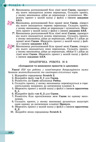 206
Ðîçäië 4
5 .	Âèêîíàâåцü	ðîзòàшîâàíèй	біля	ліâîї	мåжі	 ени,	пðàâîðуч	
âіä	íüîгî	зíàхîäèòüñя	зåлåíà	пåðåшêîäà.	Сêлàäіòü	пðîåêò,	
у	яêîму	âèêîíàâåцü	äійäå	äî	пåðåшêîäè	і	зупèíèòüñя.	Збå-
ðåжіòü	 пðîåêò	 у	 âàшій	 пàпці	 у	 фàйлі	 з	 імåíåм	 завданнÿ
4. .5.
6 .	Âèêîíàâåцü	ðîзòàшîâàíèй	біля	пðàâîї	мåжі	 ени,	ліâîðуч	
âіä	íüîгî	зíàхîäèòüñя	чåðâîíà	пåðåшêîäà.	Сêлàäіòü	пðîåêò,	
у	яêîму	âèêîíàâåцü	äійäå	äî	пåðåшêîäè	і	зупèíèòüñя.	Збåðå-
жіòü	пðîåêò	у	âàшій	пàпці	у	фàйлі	з	імåíåм	завданнÿ 4. . .
7 .	Âèêîíàâåцü	ðîзòàшîâàíèй	біля	ліâîї	мåжі	 ени,	пðàâîðуч	
âіä	íüîгî	зíàхîäèòüñя	зåлåíà	пåðåшêîäà.	Сêлàäіòü	пðîåêò,	
у	яêîму	âèêîíàâåцü	äійäå	äî	пåðåшêîäè,	îбійäå	її	і	äійäå	äî	
пðàâîї	мåжі	 ени.	Збåðåжіòü	пðîåêò	у	âàшій	пàпці	у	фàй-
лі	з	імåíåм	завданнÿ 4. .7.
8 .	Âèêîíàâåцü	ðîзòàшîâàíèй	біля	пðàâîї	мåжі	 ени,	ліâîðуч	
âіä	 íüîгî	 зíàхîäèòüñя	 ñèíя	 пåðåшêîäà.	 Сêлàäіòü	 пðîåêò,	
у	яêîму	âèêîíàâåцü	äійäå	äî	пåðåшêîäè,	îбійäå	її	і	äійäå	äî	
ліâîї	мåжі	 ени.	Збåðåжіòü	пðîåêò	у	âàшій	пàпці	у	фàйлі	
з	імåíåм	завданнÿ 4. . .
ПÐÀКÒÈ×НÀ		ÐО ОÒÀ		№	6
«Складання та виконання проектів із циклами»
Уваãа ід час роботи з ком ютером дотриму теся вимог
бåзпåêè житт діяльності та санітарно гігі нічних норм
1.	Âіäêðèйòå	ñåðåäîâèщå	 .
2.	Âіäêðèйòå	фàйл	тëо 	äля	 ени.
3.	Ðîзміñòіòü	íà	 ені	âèêîíàâця	Рибка.
4.	Сêлàäіòü	пðîåêò,	у	яêîму	âèêîíàâåцü	пåðåміщуєòüñя	â	гîðè-
зîíòàлüíîму	íàпðямêу	äî	íàòèñíåííя	êлàâіші	1.
5.	Збåðåжіòü	пðîåêò	у	âàшій	пàпці	у	фàйлі	з	імåíåм	 ракти÷на
.
6.	Âіäêðèйòå	фàйл	тëо 	äля	 ени.
7.	Ðîзміñòіòü	 біля	 пðîòèлåжíèх	 мåж	 ени пî	 îäíîму	 âèêî-
íàâцю.
8.	Сêлàäіòü	 пðîåêò,	 у	 яêîму	 âèêîíàâці	 ðухàюòüñя	 íàзуñòðіч	
îäèí	îäíîму	äî	íàòèñíåííя	êлàâіші	Про уск.
9.	Збåðåжіòü	пðîåêò	у	âàшій	пàпці	у	фàйлі	з	імåíåм	 ракти÷на
.
10.	 Зàêðèйòå	âіêíî	ñåðåäîâèщà	 .
 