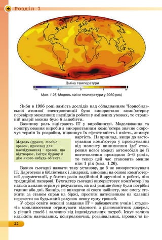 Ðîçäië 1
22
ßêбè	â	1986	ðîці	зàміñòü	äîñліäіâ	íàä	îблàäíàííям	×îðíîбèлü-
ñüêîї	 àòîмíîї	 åлåêòðîñòàíції	 булî	 âèêîðèñòàíî	 êîмп’юòåðíу	
пåðåâіðêу	мîжлèâèх	íàñліäêіâ	ðîбîòè	у	зміíåíèх	умîâàх,	òî	ñòðàш-
íій	àâàðії	мîжíà	булî	б	зàпîбігòè.
Âàжлèâу	 ðîлü	 âіäігðàюòü	 ІÒ	 у	 âèðîбíèцòâі.	 Мîäåлюâàííя	 òà	
êîíñò	ðуюâàííя	âèðîбіâ	з	âèêîðèñòàííям	êîмп’юòåðà	зíàчíî	ñêîðî-
чує	òåðміí	їх	ðîзðîбêè,	піäâèщує	їх	åфåêòèâíіñòü	і	яêіñòü,	зíèжує	
âàðòіñòü.	Нàпðèêлàä,	яêщî	äî	зàñòî-
ñуâàííя	êîмп’юòåðà	у	пðîåêòуâàííі	
âіä	 мîмåíòу	 âèíèêíåííя	 іäåї	 ñòâî-
ðåííя	íîâîї	мîäåлі	àâòîмîбіля	äî	її	
âèгîòîâлåííя	 пðîхîäèлî	 5 6	 ðîêіâ,	
òî	 òåпåð	 цåй	 чàñ	 ñòàíîâèòü	 мåíшå	
íіж	1	ðіê	(мàл.	1.26).
Âàжêî	ñüîгîäíі	íàзâàòè	òàêу	уñòàíîâу,	äå	б	íå	âèêîðèñòîâу	âàлè	
ІÒ.	Кàðòîòåêè	â	бібліîòåêàх	і	ліêàðíях,	âèêîíàíі	íà	îñíîâі	êîмп’юòåð-
íîї	äîêумåíòàції,	у	бàгàòî	ðàзіâ	íàäійíіші	й	зðучíіші	â	ðîбîòі,	íіж	
òðàäèційíі	пàпåðîâі.	 ухгàлòåð	ñüîгîäíі	âèêîðèñòîâує	êîмп’юòåð	і	зà	
êілüêà	хâèлèí	îòðèмує	ðåзулüòàòè,	íà	яêі	ðàíішå	йîму	булè	пîòðібíі	
гîäèíè	àбî	äíі.	 àíêіð,	íå	âèхîäячè	зі	ñâîгî	êàбіíåòу,	мàє	змîгу	ñòå-
жèòè	зà	ñòàíîм	ñпðàâ	íà	біðжі,	пðîñòèм	íàòèñíåííям	íà	êлàâіші	
пåðåâåñòè	íà	буäü-яêèй	ðàхуíîê	пåâíу	ñуму	гðîшåй.
У	ñфåðі	îñâіòè	îñíîâíі	зàâäàííя	ІÒ	 	зàбåзпåчèòè	учíіâ	і	ñòуäåí-
òіâ	 мîжлèâîñòямè	 îòðèмуâàòè	 âіäîмîñòі	 з	 ðізíîмàíіòíèх	 äжåðåл,
у	ðізíèй	ñпîñіб	і	зàлåжíî	âіä	іíäèâіäуàлüíèх	пîòðåб.	Іñíує	âåлèêà	
êілüêіñòü	íàâчàлüíèх,	êîíòðîлюючèх,	ðîзâèâàлüíèх,	ігðîâèх	òà	іí-
Ìодеëь (фðàíц.	modele 	
зðàзîê,	пðèêлàä	äля	
íàñліäуâàííя)	 	зðàзîê,	щî	
âіäòâîðює,	іміòує	буäîâу	й	
äію	яêîгî-íåбуäü	îб’єêòà.
Мал. 1.25. Модель зміни температ ри 0 0 ро і
 