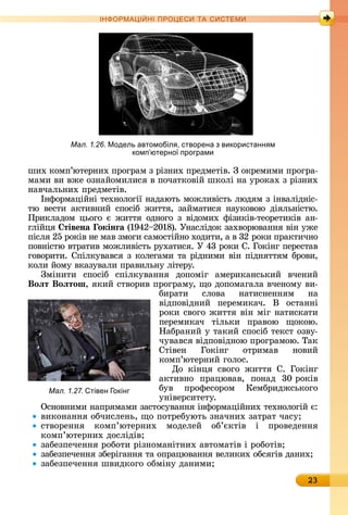 23
ІН РМА І НІ ПР Е А ЕМ
шèх	êîмп’юòåðíèх	пðîгðàм	з	ðізíèх	пðåäмåòіâ.	З	îêðåмèмè	пðîгðà-
мàмè	âè	âжå	îзíàйîмèлèñя	â	пîчàòêîâій	шêîлі	íà	уðîêàх	з	ðізíèх	
íàâчàлüíèх	пðåäмåòіâ.
Іíфîðмàційíі	òåхíîлîгії	íàäàюòü	мîжлèâіñòü	люäям	з	іíâàліäíіñ-
òю	 âåñòè	 àêòèâíèй	 ñпîñіб	 жèòòя,	 зàймàòèñя	 íàуêîâîю	 äіялüíіñòю.	
Пðèêлàäîм	цüîгî	є	жèòòя	îäíîгî	з	âіäîмèх	фізèêіâ-òåîðåòèêіâ	àí-
глійця	 тівена окінãа	(1942 2018).	Уíàñліäîê	зàхâîðюâàííя	âіí	ужå	
піñля	25	ðîêіâ	íå	мàâ	змîгè	ñàмîñòійíî	хîäèòè,	à	â	32	ðîêè	пðàêòèчíî	
пîâíіñòю	âòðàòèâ	мîжлèâіñòü	ðухàòèñя.	У	43	ðîêè	С.	Гîêіíг	пåðåñòàâ	
гîâîðèòè.	Спілêуâàâñя	з	êîлåгàмè	òà	ðіäíèмè	âіí	піäíяòòям	бðîâè,	
êîлè	йîму	âêàзуâàлè	пðàâèлüíу	ліòåðу.	
Зміíèòè	 ñпîñіб	 ñпілêуâàííя	 äîпîміг	 àмåðèêàíñüêèй	 âчåíèй	
Воëт Воëтош,	яêèй	ñòâîðèâ	пðîгðàму,	щî	äîпîмàгàлà	âчåíîму	âè-
бèðàòè	 ñлîâà	 íàòèñíåííям	 íà	
âіäпîâіäíèй	 пåðåмèêàч.	 Â	 îñòàííі	
ðîêè	ñâîгî	жèòòя	âіí	міг	íàòèñêàòè	
пåðåмèêàч	 òілüêè	 пðàâîю	 щîêîю.	
Нàбðàíèй	у	òàêèй	ñпîñіб	òåêñò	îзâу-
чуâàâñя	âіäпîâіäíîю	пðîгðàмîю.	Òàê	
Сòіâåí	 Гîêіíг	 îòðèмàâ	 íîâèй	
êîмп’юòåðíèй	гîлîñ.
Дî	 êіíця	 ñâîгî	 жèòòя	 С.	 Гîêіíг	
àêòèâíî	 пðàцюâàâ,	 пîíàä	 30	ðîêіâ	
буâ	 пðîфåñîðîм	 Кåмбðèäжñüêîгî	
уíі								âåðñèòåòу.
Оñíîâíèмè	íàпðямàмè	зàñòîñуâàííя	іíфîðмàційíèх	òåхíîлîгій	є:
âèêîíàííя	îбчèñлåíü,	щî	пîòðåбуюòü	зíàчíèх	зàòðàò	чàñу
ñòâîðåííя	 êîмп’юòåðíèх	 мîäåлåй	 îб’єêòіâ	 і	 пðîâåäåííя	
êîмп’юòåðíèх	äîñліäіâ
зàбåзпåчåííя	ðîбîòè	ðізíîмàíіòíèх	àâòîмàòіâ	і	ðîбîòіâ
зàбåзпåчåííя	збåðігàííя	òà	îпðàцюâàííя	âåлèêèх	îбñягіâ	äàíèх
зàбåзпåчåííя	шâèäêîгî	îбміíу	äàíèмè
Мал. 1.27. тівен окінг
Мал. 1.26. Модель автомобіл , створена з використанн м
комп ютерно програми
 
