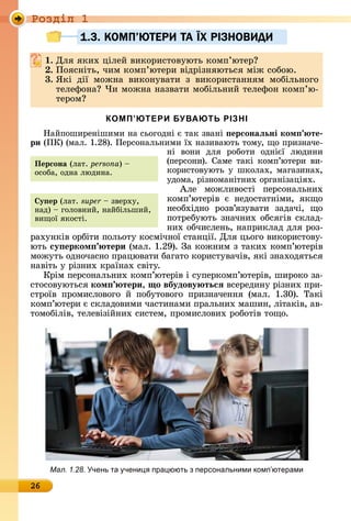 Ðîçäië 1
26
1.3. КОМП’ЮТЕРИ ТА ЇХ РIЗНОВИДИ
. Для	яêèх	цілåй	âèêîðèñòîâуюòü	êîмп’юòåð
. Пîяñíіòü,	чèм	êîмп’юòåðè	âіäðізíяюòüñя	між	ñîбîю.
3. ßêі	 äії	 мîжíà	 âèêîíуâàòè	 з	 âèêîðèñòàííям	 мîбілüíîгî	
òåлåфîíà 	×è	мîжíà	íàзâàòè	мîбілüíèй	òåлåфîí	êîмп’ю-
òåðîм
КОМП’ЮТЕРИ БУВАЮТЬ РІЗНІ
Нàйпîшèðåíішèмè	íà	ñüîгîäíі	є	òàê	зâàíі	 ерсонаëьні ком те
ри (ПК)	(мàл.	1.28).	Пåðñîíàлüíèмè	їх	íàзèâàюòü	òîму,	щî	пðèзíàчå-
íі	 âîíè	 äля	 ðîбîòè	 îäíієї	 люäèíè	
(пåðñîíè).	Сàмå	òàêі	êîмп’юòåðè	âè-
êîðèñòîâуюòü	у	шêîлàх,	мàгàзèíàх,	
уäîмà,	ðізíîмàíіòíèх	îðгàíізàціях.	
Àлå	 мîжлèâîñòі	 пåðñîíàлüíèх	
êîмп’юòåðіâ	 є	 íåäîñòàòíімè,	 яêщî	
íåîбхіäíî	 ðîзâ’язуâàòè	 зàäàчі,	 щî	
пîòðåбуюòü	зíàчíèх	îбñя	гіâ	ñêлàä-
íèх	îбчèñлåíü,	íàпðèêлàä	äля	ðîз-
ðàхуíêіâ	îðбіòè	пîлüîòу	êîñмічíîї	ñòàíції.	Для	цüîгî	âèêîðèñòîâу-
юòü	су ерком тери	(мàл.	1.29).	Зà	êîжíèм	з	òàêèх	êîмп’юòåðіâ	
мîжуòü	îäíîчàñíî	пðàцюâàòè	бàгàòî	êîðèñòуâàчіâ,	яêі	зíàхîäяòüñя	
íàâіòü	у	ðізíèх	êðàїíàх	ñâіòу.
Кðім	пåðñîíàлüíèх	êîмп’юòåðіâ	і	ñу	пåðêîмп’юòåðіâ,	шèðîêî	зà-
ñòîñîâуюòüñя	ком тери, о вбудову тьсÿ âñåðåäèíу	ðізíèх	пðè-
ñòðîїâ	 пðîмèñлîâîгî	 й	 пîбуòîâî	гî	 пðèзíàчåííя	 (мàл.	 1.30).	 Òàêі	
êîмп’ю	òåðè	є	ñêлàäîâèмè	чàñòèíàмè	пðàлüíèх	мàшèí,	ліòàêіâ,	àâ-
òîмîбіліâ,	òåлåâізійíèх	ñèñòåм,	пðîмèñлîâèх	ðîбîòіâ	òîщî.
1.3. КОМП’ЮТЕРИ ТА1.3. КОМП’ЮТЕРИ ТА ЇЇХ РIЗНОВИДИХ РIЗНОВИДИ
Персона (лàò.	persona)	 	
îñîбà,	îäíà	люäèíà.
у ер (лàò.	super 	зâåðху,	
íàä)	 	гîлîâíèй,	íàйбілüшèй,	
âèщîї	яêîñòі.	
Мал. 1.28. чень та чени пра юють з персональними комп ютерами
 