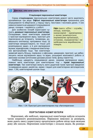 29
ІН РМА І НІ ПР Е А ЕМ
Стаціонарні персональні комп’ютери
еред стаціонарних персональних комп ютерів доволі часто виділ ють
она менше три види. Офісні персональні комп’ютери призначено дл
опра юванн та зберіганн , перш черг , текстових і числових даних. них
невисокі вимоги до швидкості опра юванн
даних, головне наді ність роботі.
Дл особистих потреб корист вачі к -
п ють домашні персональні комп’ютери.
кладовими таких комп ютерів зазвича
пристро відтворенн зв к , пристро дл
підключенн до Інтернет , телевізора, до-
машнього кінотеатр , програвача то о. і
комп ютери використов ють не тільки дл
розв з ванн задач, а дл відтворенн
м зики, відеофільмів, створенн комп ютер-
них фотоальбомів то о. акі комп ютери
зазвича мають більш , порівн но з офісними, швидкодію, пристро , о забез-
печ ють кісне відтворенн зв к та відео, розширені мо ливості роботи зі
змінними носі ми (оптичними дисками різних типів, флеш-пам ттю).
На більш швидкість опра юванн даних, зокрема відтворенн відео,
повинні мати комп ютери дл комп ютерних ігор ігрові персональні
комп’ютери. акі комп ютери мо ть мати додаткові ігрові пристро введенн
та виведенн даних: д о стик, кермо і педалі дл комп ютерних автоперегонів
(мал. 1. 4), комп ютерни шолом то о.
Мал. 1.34. Пристро дл комп ютерних ігор Автоперегони
ПОРТАТИВНІ КОМП’ЮТЕРИ
Пîðòàòèâíі,	àбî	мîбілüíі,	пåðñîíàлüíі	êîмп’юòåðè	íàбулè	îñ	òàííім	
чàñîм	 шèðîêîгî	 ðîзпîâñюäжåííя.	 Пîðіâíяíî	 íåâåлèêі	 зà	 ðîзміðîм,	
âîíè	äàюòü	змîгу	êîðèñòуâàчу	îðгàíізуâàòè	ðîбîчå	міñцå	пîзà	мåжàмè	
äîму	àбî	шêîлè.	Пîðòàòèâíі	êîмп’юòåðè	є	êілüêîх	âèäіâ.	Зà	ðîзміðà-
Для тих, хто хоче знати більше
Îфіс (àíгл.	office 	ñлужбà,	
пîñàäà,	êîíòîðà,	
êàíцåляðія)	 	пðèміщåííя,	
у	яêîму	ðîзміщуєòüñя	
êåðіâíèцòâî	îðгàíізàції,	
уñòàíîâè,	піäпðèємñòâà	і	íå	
зäійñíюєòüñя	âèðîбíèцòâî	
òîâàðіâ.
 