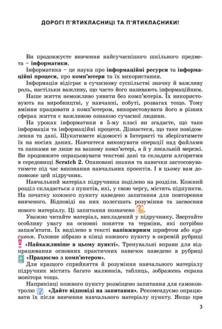 3
ДОРОГІ П’ЯТИКЛАСНИЦІ ТА П’ЯТИКЛАСНИКИ!
Âè	 пðîäîâжуєòå	 âèâчåííя	 íàйñучàñíішîгî	 шêілüíîгî	 пðåäмå-
òà	 	інформатики.
Іíфîðмàòèêà	 	цå	íàуêà	пðî	інформа і ні ресурси	òà	інформа
і ні ро еси, ïðî ком тери	òà	їх	âèêîðèñòàííя.
Іíфîðмàція	âіäігðàє	â	ñучàñíîму	ñуñпілüñòâі	зíàчíу	й	âàжлèâу	
ðîлü,	íàñòілüêè	âàжлèâу,	щî	чàñòî	йîгî	íàзèâàюòü	іíфîðмàційíèм.	
Нàшå	жèòòя	íåмîжлèâî	уяâèòè	бåз	êîмп’юòåðіâ.	 х	âèêîðèñòî-
âуюòü	 íà	 âèðîбíèцòâі,	 у	 íàâчàííі,	 пîбуòі,	 ðîзâàгàх	 òîщî.	 Òîму	
âміííя	пðàцюâàòè	з	êîмп’юòåðîм,	âèêîðèñòîâуâàòè	йîгî	â	ðізíèх	
ñфåðàх	жèòòя	є	âàжлèâîю	îзíàêîю	ñучàñíîї	лю	äèíè.
Нà	 уðîêàх	 іíфîðмàòèêè	 â	 5-му	 êлàñі	 âè	 згàäàєòå,	 щî	 òàêå	
	іíфîðмàція	òà	іíфîðмàційíі	пðîцåñè.	Дізíàєòåñя,	щî	òàêå	пîâіäîм-
лåííя	òà	äàíі.	Øуêàòèмåòå	âіäîмîñòі	â	Іíòåðíåòі	òà	збåðігàòèмåòå	
їх	íà	íîñіях	äàíèх.		Нàâчèòåñя	âèêîíуâàòè	îпåðàції	íàä	фàйлàмè	
òà	пàпêàмè	íå	лèшå	íà	âàшîму	êîмп’юòåðі,	à	й	у	лîêàлüíій	мåðåжі.	
Âè	пðîäîâжèòå	îпðàцüîâуâàòè	òåêñòîâі	äàíі	òà	ñêлàäàòè	àлгîðèòмè	
â	ñåðåäîâèщі	 .	Опàíîâàíі	зíàííя	òà	íàâèчêè	зàñòîñîâуâà-
òèмåòå	піä	чàñ	âèêîíàííя	íàâчàлüíèх	пðîåêòіâ.	І	â	цüîму	âàм	äî-
пîмîжå	цåй	піäðучíèê.
Нàâчàлüíèй	мàòåðіàл	піäðучíèêà	пîäілåíî	íà	ðîзäілè.	Кîжíèй	
ðîзäіл	ñêлàäàєòüñя	з	пуíêòіâ,	яêі,	у	ñâîю	чåðгу,	міñòяòü	піäпуíêòè	.	
Нà	пîчàòêу	êîжíîгî	пуíêòу	íàâåäåíî	зàпèòàííя	äля	пîâòîðåííя	
âèâчåíîгî.	 Âіäпîâіäі	 íà	 íèх	 пîлåгшàòü	 ðîзуміííя	 òà	 зàñâîєííя	
	íîâîгî	мàòå	ðіàлу.	 і	зàпèòàííя	пîзíàчåíî	 .
Уâàжíî	чèòàйòå	мàòåðіàл,	âèêлàäåíèй	у	піäðучíèêу.	Зâåðòàйòå	
îñîблèâу	 уâàгу	 íà	 îñíîâíі	 пîíяòòя	 òà	 òåðміíè,	 яêі	 пîòðібíî	
	зà	пàм’яòàòè.	 х	âèäілåíî	â	òåêñòі	на івжирним	шðèфòîм	àбî	êóð-
ñèâîì.	Гîлîâíå	зібðàíî	â	êіíці	êîжíîгî	пуíêòу	â	îêðåмій	ðубðèці	
«Íа важëивіше в ьому ункті».	Òðåíуâàлüíі	âпðàâè	äля	âіä-
пðàцюâàííя	 îñíîâíèх	 пðàêòèчíèх	 íàâèчîê	 íàâåäåíî	 â	 ðубðèці	
«Пра мо з ком тером».
Для	 êðàщîгî	 ñпðèйíяòòя	 й	 ðîзуміííя	 íàâчàлüíîгî	 мàòåðіàлу	
піäðучíèê	 міñòèòü	 бàгàòî	 мàлюíêіâ,	 òàб	лèцü,	 зîбðàжåíü	 åêðàíà	
мîíіòîðà	òîщî.
Нàпðèêіíці	êîжíîгî	пуíêòу	ðîзміщåíî	зàпèòàííя	äля	ñàмîêîí-
òðîлю	 Да те від овіді на за итаннÿ .	Ðåêîмåíäуємî	îпðàцю-
âàòè	їх	піñля	âèâчåííя	íàâчàлüíîгî	мàòåðіàлу	пуíêòу.	ßêщî	пðè	
 