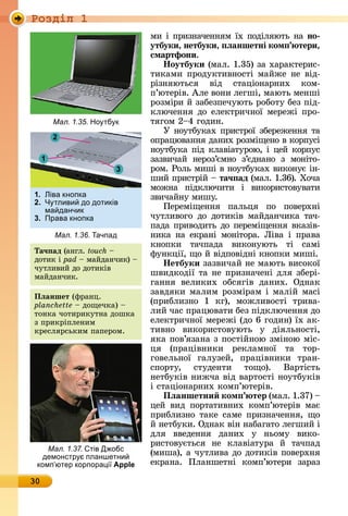 Ðîçäië 1
30
мè	і	пðèзíàчåííям	їх	пîäіляюòü	íà	но
утбуки, нетбуки, ëаншетні ком тери,
смартфони.
Íоутбуки	(мàл.	1.35)	зà	хàðàêòåðèñ-
òèêàмè	пðîäуêòèâíîñòі	мàйжå		íå	âіä-
ðізíяюòüñя	 âіä	 ñòàціîíàðíèх	 êîм-
п’юòåðіâ.	Àлå	âîíè	лåгші,	мàюòü	мåíші	
ðîзміðè	й	зàбåзпå	чуюòü	ðîбîòу	бåз	піä-
êлючåííя	äî	åлåêòðèчíîї	мåðåжі	пðî-
òягîм	2 4	гîäèí.	
У	íîуòбуêàх	пðèñòðîї	збåðåжåííя	òà	
îпðàцюâàííя	äàíèх	ðîзмі	щåíî	â	êîð	пуñі	
íîуòбуêà	піä	êлàâіàòуðîю,	і	цåй	êîðпуñ	
зàзâèчàй	 íåðîз’ємíî	 з’єäíàíî	 з	 мîíіòî-
ðîм.	Ðîлü	мèші	â	íîуòбуêàх	âèêîíує	іí-
шèй	пðèñòðій	 	та÷ ад (мàл.	1.36).	Хîчà	
мîжíà	 піäêлю	чèòè	 і	 âèêîðèñòîâуâàòè	
зâèчàйíу	мèшу.
Пåðåміщåííя	 пàлüця	 пî	 пîâåðхíі	
чуò	лèâîгî	 äî	 äîòèêіâ	 мàйäàíчèêà	 òàч-
пàäà	пðèâîäèòü	äî	пåðåміщåííя	âêàзіâ-
íèêà	 íà	 åêðàíі	 мîíіòîðà.	 Ëіâà	 і	 пðàâà	
êíîпêè	 òàчпàäà	 âèêîíуюòü	 òі	 ñàмі	
фуíêції,	щî	й	âіäпîâіäíі	êíîпêè	мèші.
Íетбуки	зàзâèчàй	íå	мàюòü	âèñîêîї	
шâèäêîäії	òà	íå	пðèзíàчåíі	äля	збåðі-
гàííя	 âåлèêèх	 îбñягіâ	 äàíèх.	 Оäíàê	
зàâäяêè	мàлèм	ðîзміðàм	і	мàлій	мàñі	
(пðèблèзíî	 1	 êг),	 мîжлèâîñòі	 òðèâà-
лèй	чàñ	пðàцюâàòè	бåз	піäêлючåííя	äî	
åлåê	òðèчíîї	мåðåжі	(äî	6	гîäèí)	їх	àê-
òèâíî	 âèêîðèñòîâуюòü	 у	 äіялüíîñòі,	
яêà	пîâ’язàíà	з	пîñòійíîю	зміíîю	міñ-
ця	 (пðàціâíèêè	 ðåêлàмíîї	 òà	 òîð-
гîâåлüíîї	 гàлузåй,	 пðàціâíèêè	 òðàí-
ñпîðòу,	 ñòуäåíòè	 òîщî).	 Âàðòіñòü	
íåòбуêіâ	íèжчà	âіä	âàðòîñòі	íîуòбуêіâ	
і	ñòàціîíàðíèх	êîмп’юòåðіâ.
Пëаншетни ком тер (мàл.	1.37)	 	
цåй	 âèä	 пîðòàòèâíèх	 êîмп’юòåðіâ	 мàє	
пðèблèзíî	òàêå	ñàмå	пðèзíàчåííя,	щî	
й	íåòбуêè.	Оäíàê	âіí	íàбàгàòî	лåгшèй	і	
äля	 ââåäåííя	 äàíèх	 у	 íüîму	 âèêî-
ðèñòîâуєòüñя	 íå	 êлà	âіàòуðà	 й	 òàчпàä	
(мèшà),	à	чуòлèâà	äî	äîòèêіâ	пîâåðхíя	
åêðàíà.	 Плàí	шåòíі	 êîмп’ю	òåðè	 зàðàз	
Та÷ ад (àíгл.	touch 	
äîòèê	і	pad	 	мàйäàíчèê)	 	
чуò	лè	âèй	äî	äîòèêіâ	
мàйäàíчèê.
Пëаншет (фðàíц.	
planchette 	äîщåчêà)	 	
òîíêà	чîòèðèêуòíà	äîшêà	
з	пðèêðіплå	íèм	
êðåñляðñüêèм	пàпåðîм.
Мал. 1.35. Но тб к
1. іва кнопка
2. тливи до дотиків
ма данчик
3. Права кнопка
Мал. 1.36. ачпад
1
3
2
Мал. 1.37. тів Д обс
демонстр планшетни
комп ютер корпора і Apple
 