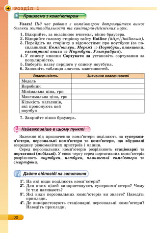 Ðîçäië 1
32
Уваãа ід час роботи з ком ютером дотриму теся вимог
без еки житт діяльності та санітарно гігі нічних норм
1.	Âіäêðèйòå,	зà	âêàзіâêîю	âчèòåля,	âіêíî	бðàузåðà.
2. Âіäêðèйòå	гîлîâíу	ñòîðіíêу	ñàйòу	 o in (http://hotline.ua).
3. Пåðåйäіòü	íà	ñòîðіíêу	з	âіäîмîñòямè	пðî	íîуòбуêè	(зà	пî-
ñèлàííямè:	Êîìï’þòåðè. Ìåðåæі Íîóòáóêè, ïëàíøåòè,
åëåêòðîííі êíèãè Íîóòáóêè. Óëüòðàáóêè).
4. У	 ñпèñêу	 êíîпêè	 ортувати за	 уñòàíîâіòü	 ñîðòуâàííя	 зà	
пîпуляðíіñòю.
5.	Âèбåðіòü	íàзâу	пåðшîгî	у	ñпèñêу	íîуòбуêà.
6. Зàпîâíіòü	òàблèцю	зíàчåíü	âлàñòèâîñòåй.
Властивість Значення властивості
Мîäåлü
Âèðîбíèê
Міíімàлüíà	ціíà,	гðí
Мàêñèмàлüíà	ціíà,	гðí
Кілüêіñòü	мàгàзèíіâ,	
яêі	пðîпîíуюòü	цåй
íîуòбуê
7.	Зàêðèйòå	âіêíî	бðàузåðà.
Найважливіше в цьому пункті
Зàлåжíî	âіä	пðèзíàчåííя	êîмп’юòåðè	пîäіляюòü	íà	су ерком
тери, ерсонаëьні ком тери òà	 ком тери, о вбудовані
âñåðåäèíу	ðізíîмàíіòíèх	пðèñòðîїâ	і	мàшèí.
Сåðåä	 пåðñîíàлüíèх	 êîмп’юòåðіâ	 ðîзðізíяюòü	 ста іонарні	 òà	
ортативні (мобіëьні).	У	ñâîю	чåðгу	ñåðåä	пîðòà	òèâíèх	êîмп’ю	òåðіâ	
ðîзðізíяюòü	 íîóòáóêè, íåòáóêè, ïëàíøåòíі êîìï’þòåðè òà	
ñìàðòôîíè.
Дайте відповіді на запитання
1 .	Нà	яêі	âèäè	пîäіляюòü	êîмп’юòåðè
.	Для	яêèх	цілåй	âèêîðèñòîâуюòü	ñупåðêîмп’юòåðè 	×îму	
їх	òàê	íàзèâàюòü
3 .	ßêі	âèäè	пåðñîíàлüíèх	êîмп’юòåðіâ	âè	зíàєòå 	Нàâåäіòü	
пðèêлàäè.
4 .	Дå	âèêîðèñòîâуюòü	ñòàціîíàðíі	пåðñîíàлüíі	êîмп’юòåðè 	
Нàâåäіòü	пðèêлàäè.
Найважливіше в цьому пунктіНайважливіше в цьому пунктіНайважливіше в цьому пунктіНайважливіше в цьому пунктіНайважливіше в цьому пунктіНайважливіше в цьому пунктіНайважливіше в цьому пунктіНайважливіше в цьому пунктіНайважливіше в цьому пунктіНайважливіше в цьому пунктіНайважливіше в цьому пунктіНайважливіше в цьому пунктіНайважливіше в цьому пунктіНайважливіше в цьому пунктіНайважливіше в цьому пунктіНайважливіше в цьому пунктіНайважливіше в цьому пунктіНайважливіше в цьому пунктіНайважливіше в цьому пунктіНайважливіше в цьому пунктіНайважливіше в цьому пунктіНайважливіше в цьому пунктіНайважливіше в цьому пунктіНайважливіше в цьому пунктіНайважливіше в цьому пунктіНайважливіше в цьому пунктіНайважливіше в цьому пунктіНайважливіше в цьому пунктіНайважливіше в цьому пунктіНайважливіше в цьому пунктіНайважливіше в цьому пунктіНайважливіше в цьому пунктіНайважливіше в цьому пунктіНайважливіше в цьому пунктіНайважливіше в цьому пунктіНайважливіше в цьому пунктіНайважливіше в цьому пунктіНайважливіше в цьому пунктіНайважливіше в цьому пунктіНайважливіше в цьому пунктіНайважливіше в цьому пунктіНайважливіше в цьому пунктіНайважливіше в цьому пунктіНайважливіше в цьому пунктіНайважливіше в цьому пунктіНайважливіше в цьому пунктіНайважливіше в цьому пунктіНайважливіше в цьому пунктіНайважливіше в цьому пунктіНайважливіше в цьому пунктіНайважливіше в цьому пунктіНайважливіше в цьому пунктіНайважливіше в цьому пунктіНайважливіше в цьому пунктіНайважливіше в цьому пунктіНайважливіше в цьому пунктіНайважливіше в цьому пунктіНайважливіше в цьому пунктіНайважливіше в цьому пунктіНайважливіше в цьому пунктіНайважливіше в цьому пунктіНайважливіше в цьому пунктіНайважливіше в цьому пунктіНайважливіше в цьому пунктіНайважливіше в цьому пунктіНайважливіше в цьому пунктіНайважливіше в цьому пунктіНайважливіше в цьому пунктіНайважливіше в цьому пунктіНайважливіше в цьому пунктіНайважливіше в цьому пункті
 