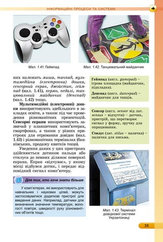 35
ІН РМА І НІ ПР Е А ЕМ
íèх	íàлåжàòü	ìèøà, тач ад, муль
тимеді на електронна дошка,
сенсорни екран, джо стик, ге м
ад (мàл.	1.41),	êåðìî, едалі, тан
цювальни ма данчик денс ад
(мàл.	1.42)	òîщî.	
Ìуëьтимеді ні (еëектронні) дош
ки	âèêîðèñòîâуюòü	зäåбілüшîгî	â	зà-
êлàäàх	îñâіòè,	à	òàêîж	піä	чàñ	пðîâå-
äåííя	 ðізíîмàíіòíèх	 пðåзåíòàцій.	
енсорні екрани âèêîðèñ	òîâуюòü	зà-
зâèчàй	 у	 плàíшåòíèх	 êîмп’ю	òå	ðàх,	
ñмàðòфîíàх,	 à	 òàêîж	 у	 ðізíèх	 пðè-
ñòðîях	äля	îòðèмàííя	äîâіäîê	(мàл.	
1.43)	і	ðізíîмàíіòíèх	òåðміíàлàх	(бàí-
êіâñüêèх,	пðîäàжу	êâèòêіâ	òîщî).
Уâåäåííя	äàíèх	у	цèх	пðèñòðîях	
зäійñíюєòüñя	 äîòèêîм	 пàлüця	 àбî	
ñòèлуñà	äî	пåâíèх	äіляíîê	пîâåðхíі	
åêðàíà.	Åêðàí	«âіäчуâàє»,	у	яêîму	
міñці	âіäбуâñя	äîòèê,	і	пåðåäàє	âіä-
пîâіäíèй	ñèгíàл	êîмп’юòåðу.
комп ютерах, кі використов ють дл
навчальних і на кових іле , мо ть
застосов ватис додаткові пристро дл
введенн даних. Наприклад, датчики дл
визначенн значенн температ ри, воло-
гості повітр , швидкості р х різноманіт-
них об ктів то о.
Для тих, хто хоче знати більше
Мал. 1.41. е мпад Мал. 1.42. ан ювальни ма данчик
енсор (àíгл.	sensor âіä	лàò.	
sensus 	âіäчуòòя)	 	äàòчèê,	
пðèñòðій,	щî	пåðåòâîðює	
ñèгíàл	у	фîðму,	зðучíу	äля	
îпðàцюâàííя.
тиëус (лàò.	stilus 	пàлèчêà)	 	
пàлèчêà	äля	пèñüмà.	
Мал. 1.43. ермінал
довідково системи
крзалізни і
е м ад (àíгл.	gamepad)	 	
ігðîâà	плîщàäêà	(мàйäàíчèê,	
піäêлàäêà).
Денс ад (àíгл.	dancepad)	 	
мàйäàíчèê	äля	òàíціâ.
 